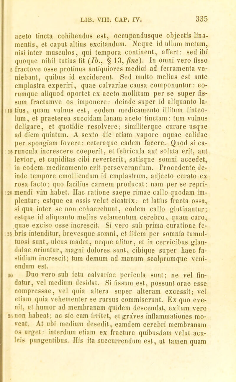 aceto tincta cohibendus est, occupandiisque objectis lina- mentis, et caput altius excitandum. Neque id ulUim metum, nisi inter musculos, qui tempora conlinent, airert: sed ibi quoque nihil tutius fit (/6., § 13, /ine). In omni vero fisso 5 fractove osse protinus antiquiores medici ad ferramenta ve- niebant, quibus id exciderent. Sed multo melius est ante emplastra experiri, quae calvariae causa componuntur: eo- rumque aliquod oportet ex aceto mollitum per se super fis- sum fractumve os imponere: deinde super id aliquanto la- lotius, quara vulnus est, epdem medicamento illitum linteo- lum, et praeterea succidam lanam aceto tinctam: tum vulnus deligare, et quotidie resolvere; similiterque cnrare usque ad dieni quintum. A sexto die etiam vapore aquae calitlae per spongiam fovere: ceteraque eadem facere. Quod si ca- isruncula increscere coeperit, et febricula aut soluta erit, aut levior, et cupiditas cibi reverterit, satisque somni accedet, in eodem medicamento erit perseverandum. Procedente de- inde tempore emolliendum id emplastrum, adjecto cerato ex rosa facto; quo facilins carnem producat: nani per se repri- 20 mendi vira habet. Hac ratione saepe rimae callo quodam im- plentur; estque ea ossis velut cicatrix: et latius fracta ossa, si qua inter se non cohaerebunt, eodem callo glutinantur; estque id aliquanto melius velamentum cerebro, quara caro, quae exciso osse increscit. Si vero sub prima curatione fe- 25 bris intenditur, brevesque somni, et iidera per sorania tumul- tuosi sunt, ulcus madet, neque alitur, et in cervicibiis glan- dulae oriuntur, magni dolores sunt, cibique super haec fa- stidiura increscit; tum demum ad manum scalprumque veni- endura est. 30 Duo vero sub ictu calvariae pericula sunt; ne vel fin- datur, vel medium desidat. Si fissum est, possunt orae esse compressae, vel quia altera super alterara excessit; vel eliam quia vehementer se rursus coramiserunt. Ex quo eve- nil, ut humor ad raerabranara quidera descendat, exitura vero 3.0 non habeat; ac sic eam irritet, et graves inflaramationes mo- veat. At ubi medium desedit, eamdera cerebri membrajiara os urget: interdum etiam ex fractura qiubusxlara velut acu- leis pungentibus. His ita succurrendum est, ut tamen quam