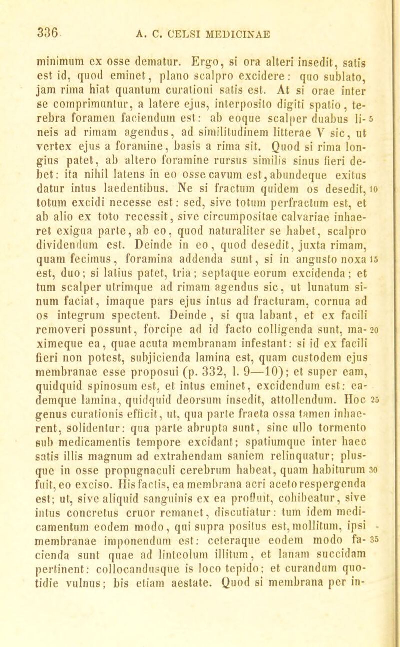 minimiim cx osse dematur. Ergo, si ora alteri insedit, satis est id, cjuod eniinet, plano scalpro excidere: quo sublato, jam rima hiat quantum curationi satis est. At si orae inter se comprimunlur, a latere ejus, inlerposito digiti spatio, te- rebra foramen faoiendum est: ab eoque scalper duabus li-5 neis ad rimam agendus, ad similitiidinem lilterae V sic, ut vertex ejus a foramine, basis a rima sit. Quod si rima lon- gius patet, ab altero foramine rursus siniilis sinus (ieri de- bet: ita nihil latens in eo ossecavum est,abundeque exitus datur intus laedentibus. Ne si fractum quidem os desedit, lo totum excidi necesse est: sed, sive totum perfractum est, et ab alio ex toto recessit, sive circumpositae calvariae inhae- ret exigua parte, ab eo, quod naturaliter se habet, scalpro dividendum est. Deinde in eo, quod desedit, juxta rimam, quamfecimus, foramina addenda sunt, si in angusto noxa is est, duo; si latius patet, tria; septaque eorum excidenda; et tum scalper utrimque ad rimam agendus sic, ut lunatum si- num faciat, imaque pars ejus intus ad fracturam, cornua ad os integrum spectent. Deinde , si qua labant, et ex facili removeri possunt, forcipe ad id facto colligenda sunt, ma-20 ximeque ea, quae acuta membranam infestant: si id ex facili fieri non potest, subjicienda lamina est, quam custodem ejus membranae esse proposui (p. 332, 1. 9—10); et super eam, quidquid spinosum est, et intus eminet, excidendum est: ea- demque lamina, quidquid deorsum insedit, attollendum. Hoc 25 genus curationis efficit, ut, qua parle fraeta ossa tamen inhae- rent, solidentur: qua parte abrupta sunt, sine ullo tormento sub medicamentis tempore excidanf; spatiumque inter haec satis illis magnum ad extrahendam saniem relinquatur; plus- que in osse propugnaculi cerebrum habeat, quam habiturum 30 fuit, eo exciso. His faclis, ea membrana acri aceforespergenda est; ut, sive aliquid sanguinis ex ea profluit, cohibeatur, sive intus concretus cruor remanet, disculiafur: tum ideni medi- camentum eodem modo, qni supra posilus est, mollituin, ipsi - membranae imponendiini est: ceteraque eodem modo fa-35 cienda sunt quae ad linleolum illitum, et lanam succidam perfinent: collocandiisqiie is loco tepido; et curandum quo- tidie vulnus; bis cliam aestate. Quod si membrana per in-