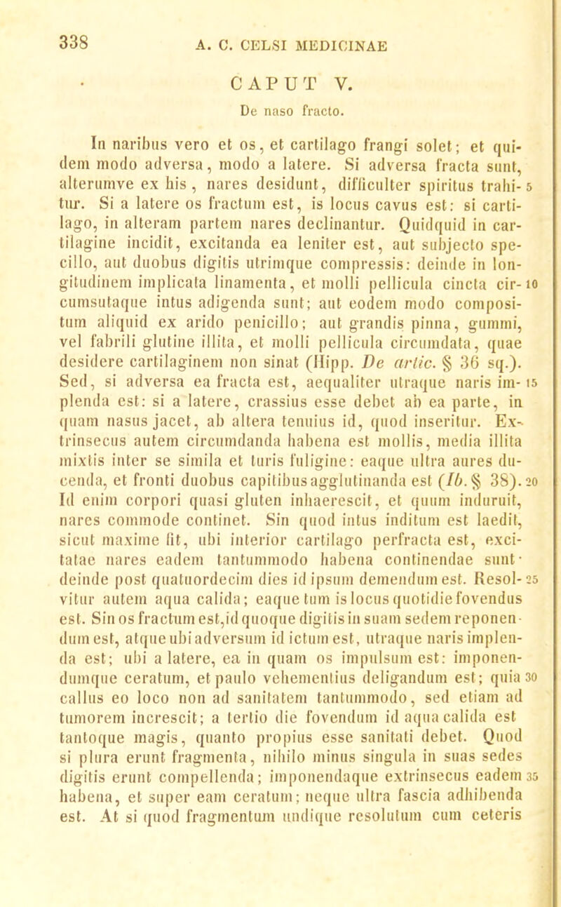 CAPUT V. De naso fracto. In naribus vero et os, et cartilago frangi solet; et qui- deni modo adversa, modo a latere. Si adversa fracta siint, alterumve ex his, nares desidunt, difliculter spiritus tralii-5 tur. Si a latere os fractum est, is locus cavus est: si carli- lago, in alteram partem nares declinantur. Quidquid in car- tilagine incidit, excitanda ea leniterest, aut subjeclo spe- ciilo, aut duobus digitis utrinique conipressis: deiude in lon- gitudinem implicata linamenta, et molli pellicula cincta cir-lO cumsutaque intus adigenda sunt; aut eodem modo composi- tum aliquid ex arido penicillo; aut grandis pinna, gummi, vel fabrili glutine illita, et molli pcllicula circumdata, quae desidere cartilaginem non sinat (Mipp. De arlic. § 36 sq.). Sed, si adversa ea fracta est, aequaliter utraque naris im-is plenda est: si a latere, crassius esse debet ab ea parte, in quam nasus jacet, ab altera tenuius id, quod inseritur. Ex- trinsecus autem circumdanda habena est mollis, media illita mixtis inter se simila et turis fuligine: eaque ultra aures du- ceuda, et fronti duobus capitibusagglutinanda est 38). 20 Id enim corpori quasi gluten inhaerescit, et quum induruit, nares commode continet. Sin quod intus inditum est laedit, sicut maxime (it, ubi interior cartilago perfracta est, exci- tatae nares eadem tantummodo habena continendae sunt- deinde post quatuordecim dies id ipsum demendumest. Resol- 25 vitur autem aqua calida; eaque tum is locus quotidiefovendus est. Sinos fractumest,idquoque digitisin suam sedemreponen- dumest, atqueubiadversum id ictumesl, utraque narisimplen- da est; ubi a latere, ea in quam os impulsumest: imponen- dumque ceratum, et paulo vehemenlius deligandum est; quia 30 callus eo loco non ad sanitatem tantummodo, sed etiam ad tumorem increscit; a terlio die fovcndum id aqua calida est tantoque magis, quanto propius esse sanitati debet. Quod si plura erunt fragmenta, nihilo minus singula in suas sedes digitis erunt compellenda; imponendaque extrinsecus eadem 35 habena, et super eam ceratum; neque ultra fascia adhibeuda est. At si quod fragmentum undique resolutum cum ceteris