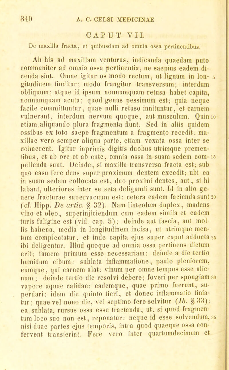 CAPUT VIL De maxilla fracta, et quibusdam acl omnia ossa pcrtineiitibus. Ab his ad maxillam venturus, indicanda quaedam puto communiter ad omnia ossa pertinentia, ne saepius eadem di- cenda sint. Omne igitur os modo rectum, ut lignum in lon- 5 gitudinem finditur; modo frangitur transversum; interdum obliquum; atque id ipsum nonnumquam retusa habet capita, nonnumquam acuta; quod genus pessimum est; quia neque facile committuntur, quae nulli retuso innituntur, et carnem vulnerant, interdum nervum quoque, aut musculum. Quin 10 etiam.aliquando plura fragmenta fiunt. Sed in aliis quidem ossibus ex toto saepe fragnientum a fragmento recedit: ma- xillae vero semper aliqua parte, etiam vexata ossa inter se cohaerent. Igitur inprimis digitis duobus utrimque premen- tibus, et ab ore et ab cute, omnia ossa in suam sedem com- lo pellenda sunt. Deinde, si maxilla transversa fracta est; sub quo casu fere dens super proximum dentem excedit; ubi ea i« suam sedem coUocata est, duo proximi dentes, aut, si hi labant, ulteriores inter se seta deligandi sunt. Id in alio ge- nere fracturae supervacuum est: cetera eadem facienda sunt 20 (cf. Hipp. De artic. § 32). Nam linteolum duplex, madens vino et oleo, superinjiciendum cum eadem simila et eadem turis fuligine est (vid. cap. 5); deinde aut fascia, aut mol- lls habena, media in longitudinem incisa, ut utrinique men- tum complectatur, et inde capita ejus super caput adductass ibi deligentur. Illud quoque ad omnia ossa pertinens dictum erit; famem primum esse necessariam: deinde a die tertio humidum cibum: sublata inflamtiiatione, paulo pleniorem, eumque, qui carneni alat: vinum per omne tempus esse alie- num ; deinde tertio die resolvi debere; foveri per spongiam 30 vapore aquae calidae; eademque, quae primo fuerunt, su- perdari: idem die quinto fieri, et donec inflammatio finia- tur; quae vel nono die, vel septimo fere solvitur (Ib. § 33); ea sublata, rursus ossa esse tractanda, ut, si quod fragmen- tum loco suo non est, reponatur: neque id esse solvendum, 35 nisi duae partes ejus temporis, intra quod quaeque ossa con- fervent transierint. Fere vero inter quarlumdecimuin et