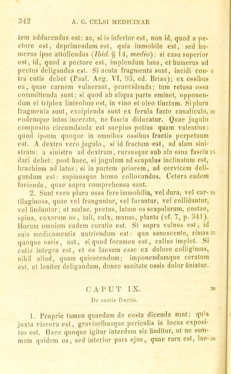lem adducencliis est: ac, si is inferior est, non id, quod a pe- clore cst, deprimendiim est, qiiia iinmobile est, sed liu- merus ipse attollendus (/i?V/.§ 14, medio): si casu superior est, id, quod a pectore est, implendum lana, et huinerus ad pectus deligandus est. Si acuta fragmenta sunt, incidi con- s Ira cutis debet (Paul. Aeg. VI, 93, ed. Briau); ex ossibus ea, quae carnem vulnerant, praecidenda; tum relusa ossa committenda sunt; si quod ab aliqua parte eminet, opponen- dum ei triplex linteolum est, in vino et oleo tinclum. Siplura fragmenla sunt, excipienda sunt ex ferula facto canalicuio, lo podemque intus incerato, ne fascia diducatur. Quae jugulo composito circuindanda est saepius potius quam valentius: quod ipsum quoque in omnibus ossibus fractis perpetuum est. A dextro vero jugulo, si id fractum-est, ad alam sini- stram ; a sinistro ad dextram, rursusque sub ala sana fascia i5 dari debet: post haec, si jugulum ad scapulas inclinalum est, bracliium ad latus; si in partem priorem, ad cervicem deli- gandum est: supinusque homo collocandus. Celera eadem facienda, quae supra comprehensa sunt. 2. Sunt vero plura ossa fereimniobilia, vel dura, vel car-20 tilaginosa, quae vel franguntur, vel forantur, vel collidiintur, vel linduntur; ut nialae, pectus, latuin os scapularum, costae, spina, coxarum os, lali, calx, manus, planta (cf. 7, p. 341). Horum omniuni eadem curatio est. Si supra vulnus est, id suis niedicamentis nutriendum est; quo sanescente, rinias 25 quoque ossis, aut, si quod foramen est, callus implet. Si cutis inlegra est, et os laesum esse ex dolore colligimus, nihil aliud, quam quiescendum; imponendumque ceratum est. et leniter deligandum, donec sanitate ossis dolor finiatur. CAPUT IX. 30 Dc costis fractis. 1. Proprie tamen quaedam de costa dicenda sunt; qu'a juxta viscera est, gravioribusque periculis is locus exposi- Uis est. Haec quoque igitur interduin sic finditur, ut ne sum- mum quidem os, sed interior pars ejus, (fuae rara est, Iae-35