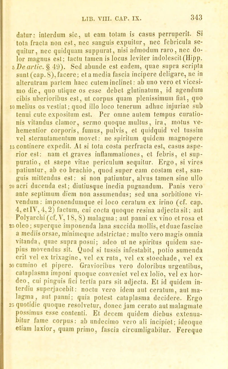 datur: interdiim sic, ut eam lolam is casus perruperit. Si tota fracta noa est, nec sangiiis expuitiir, nec febricula se- quitur, nec quidquani suppurat, nisi admodumraro, nec do- lor niag-nus est; tactu tamen is locus leviter indolescit(Hipp. bDeartic. § 49). Sed abunde est eadem, quae supra scripta sunt(cap.S),facere; etamedia fascia incipere deligare, ne in alterutram parlem haec cutem inclinet: ab uno vero et vicesi- mo die, quo ulique os esse debet glutinatum, id agendum cibis uberioribus est, nt corpus quam plenissimum fiat, quo lomelius os vestiat; quod illo loco teneruni adhuc injuriae sub tenui cute expositum est. Per omne autem tempus curatio- nis vitandus clamor, sermo quoque multus, ira, molus ve- hementior corporis, funuis, pulvis, et quidquid vel tussim vel sternutanientum movet; ne spiritum quidem magnopere 15 continere expedit. At si tota costa perfracta est, casus aspe- rior est: nam et graves inflammationes, et febris, et sup- puratio, et saepe vitae periculum sequitur. Ergo, si yires patiuntur, ab eo brachio, quod super eam costam est, san- guis mittendus est: si non patiuntur, alvus tamen sine iillo 20 acri ducenda est; diutiusque inedia pugnandum. Panis vero ante septimum diem non assumendus; sed una sorbitione vi- vendum: imponendunique ei loco ceratum ex irino (cf. cap. 4, etIY,4.2) factum, cui cocta quoque resina adjectasit; aut Polyarchi (cf. V, 18, 8) malagma ; aut panni ex vino etrosa et 25oleo; superque imponenda lana succida mollis, etduaefasciae a mediis orsae, minimeque adstrictae: multo vero magis omnia vitanda, quae supra posui; adeo ut ne spiritus quidem sae- pius movendus sit. Quod si tussis infestabit, potio sumenda erit vel ex trixagine, vel ex ruta, vel ex stoechade, vel ex yj cumino et pipere. Gravioribus vero doloribus nrgentibus, cataplasma imponi quoque conveniet vel ex lolio, vel ex hor- deo, cui pinguis fici tertia pars sit adjecta. Et id quidem in- terdiu superjacebit: noctu vero idem aut ceratum, aut raa- lagma, aut panni; quia potest cataplasma decidere. Ergo 2.:iquotidie quoque resolvetur, donecjam cerato autmalagmate possimus esse contenli. Et decem quidem diebus extenua- bitur fame corpus: ab undecimo vero ali incipiet; ideoque etiam laxior, quam primo, fascia circumligabitur. Fereque
