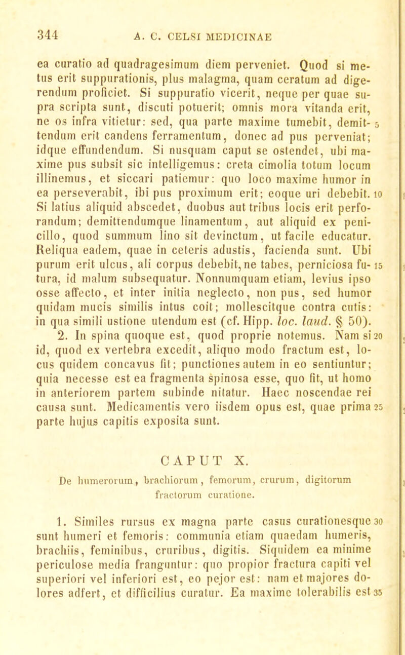 ea curatio ad quadragesimum diem perveniet. Quod si me- tus erit suppurationis, plus malagma, quam ceratum ad dige- rendiim proficiet. Si suppuratio vicerit, neque per quae su- pra scripta sunt, discuti potuerit; omuis mora vitanda erit, ne os infra vitietur: sed, qua parte maxime tumebit, demit- 5 tendum erit candens ferramentum, donec ad pus perveniat; idque effimdendiim. Si nusqiiam caput se ostendet, ubi ma- xime pus subsit sic intelligemus: creta cimolia totuin locum illinemus, et siccari patiemur: quo loco maxime liumor in ea perseverabit, ibi pus proximum erit; eoque uri debebit. 10 Si latius aliquid abscedet, duobus aut tribus locis erit perfo- randum; demittendumque linamentum, aut aliquid ex peni- cillo, quod summum lino sit devinctum, ut facile educatur. Reliqua eadem, quae in ceteris adustis, facienda sunt. Ubi purum erit ulcus, ali corpus debebit, ne tabes, perniciosa fu-15 lura, id malum subsequatur. Nonnumquam etiam, levius ipso osseaffecto, et inter initia neglecto, nonpus, sed humor quidam mucis similis intus coit; mollescitque contra cutis: in qua simili ustione utendum est (cf. Hipp. loc. laud. § 50). 2. In spina quoque est, quod proprie notemus. Namsi20 id, quod ex vertebra excedit, aliquo modo fractum est, lo- cus quidem concavus fit; punctiones autem in eo sentiuntur; quia necesse est ea fragmenta spinosa esse, quo fit, ut homo in anteriorem partem subinde nilatur. Haec noscendae rei causa sunt. Medicamentis vero iisdem opus est, quae prima 25 parte hujus capitis exposita sunt. CAPUT X. De Immerorum, brachiorum, femorum, crurum, digitorum frtictonim curatione. 1. Similes rursus ex magna parte casus curationesque 30 sunt humeri et femoris: communia etiam quaedam humeris, brachiis, feminibus, criiribus, digitis. Siqiiidem ea minime periculose media frangunliir: qiio propior fraclura capiti vel superiori vel inferiori est, eo pejor est: nam et majores do- lores adfert, et difficilius curalur. Ea niaximc lolerabiiis est 35