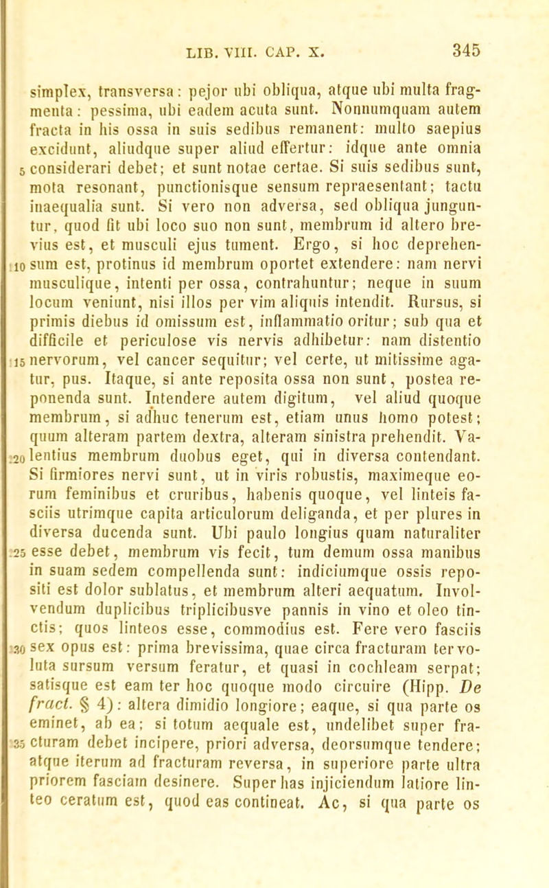 simplex, transversa : pejor ubi obliqua, atque ubi multa frag- menta : pessima, ubi eadem acuta sunt. Nonnumquam autem fracta in his ossa in suis seclibus remanent: multo saepius excidunt, aliudque super aliud effertur: idque ante omnia sconsiderari debet; et sunt notae certae. Si suis sedibus sunt, mota resonant, punctionisque sensum repraesentant; tactu inaequalia sunt. Si vero non adversa, sed obliqua jungun- tur, quod fit ubi loco suo non sunt, membrum id altero bre- vius est, et musculi ejus tument. Ergo, si hoc deprehen- losum est, protinus id membrum oportet extendere: nam nervi musculique, intenti per ossa, contrahuntur; neque in suum locum veniunt, nisi illos per vim aliquis intendit. Rursus, si primis diebus id omissum est, inflammatio oritur; sub qua et difficile et periculose vis nervis adhibetur: nam distentio lanervorum, vel cancer sequitur; vel certe, ut mitissime aga- tur, pus. Itaque, si ante reposita ossa non sunt, postea re- ponenda sunt. Intendere autem digitum, vel aliud quoque membrum, si adhuc tenerum est, etiam unus homo potest; quum alteram partem dextra, alteram sinistra prehendit. Va- 2oIentius raembrum duobus eget, qui in diversa contendant. Si firraiores nervi sunt, ut in viris robustis, maximeque eo- rum feminibus et cruribus, habenis quoque, vel linteis fa- sciis utrimque capita articulorum deliganda, et per plures in diversa ducenda sunt. Ubi paulo longius quam naturaliter 25 esse debet, membrum vis fecit, tum demum ossa manibus in suam sedem compellenda sunt: indiciumque ossis repo- siti est dolor sublatus, et membrum alteri aequatum. Invol- vendum duplicibus triplicibusve pannis in vino et oleo tin- ctis; quos linteos esse, commodius est. Fere vero fasciis 30 sex opus est: prima brevissima, quae circa fracturam tervo- luta sursum versum feratur, et quasi in cochleam serpat; satisque est eam ter hoc quoque modo circuire (Hipp. De fract. § 4): altera dimidio longiore; eaque, si qua parte os eminet, ab ea; si totiim aequale est, undelibet super fra- 35 cturam debet incipere, priori adversa, deorsumque tendere; atqne iterum ad fracfuram reversa, in superiore parte ultra priorem fasciam desinere. Superhas injiciendum latiore lin- teo ceratum est, quod eas contineat, Ac, si qna parte os