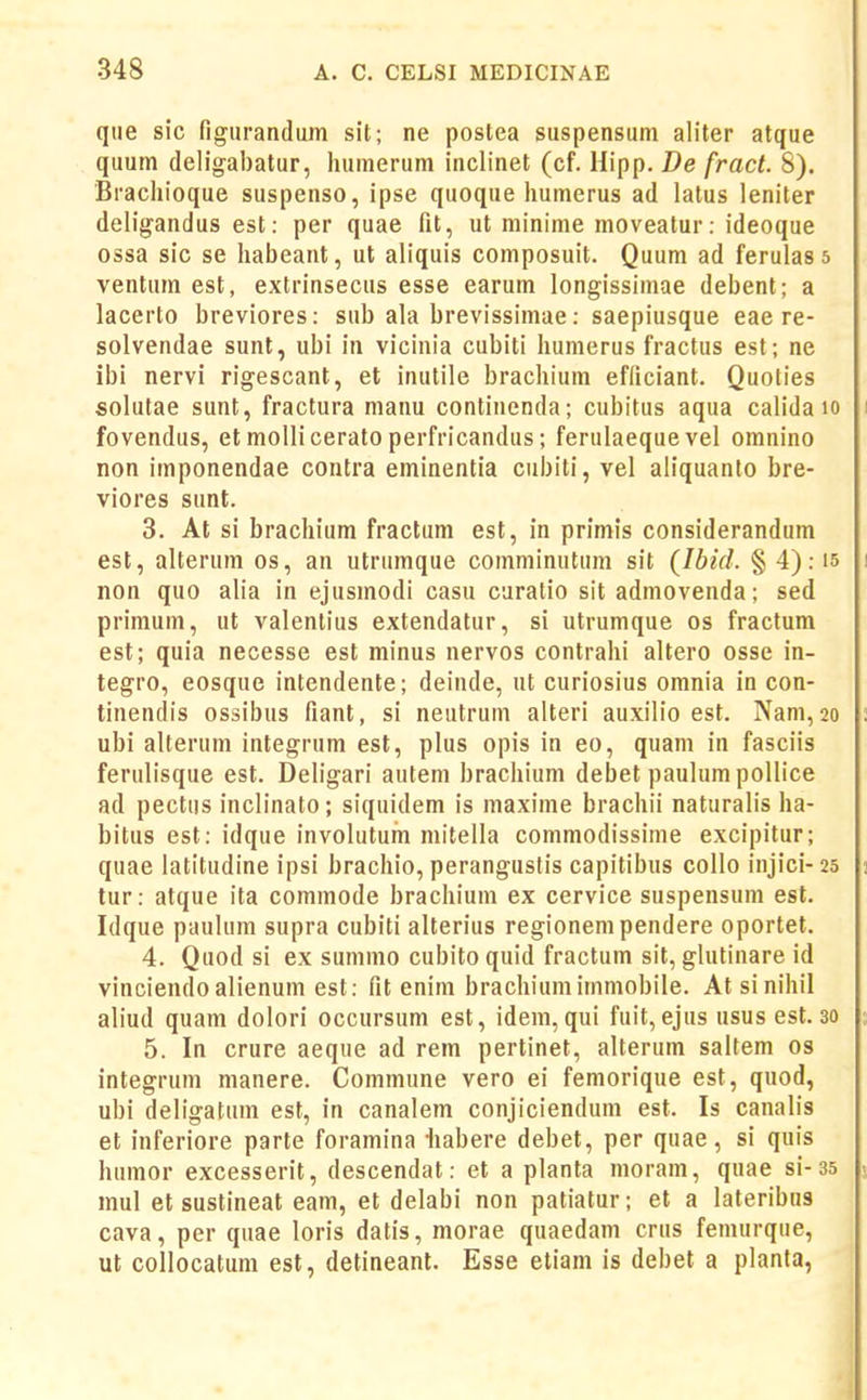 que sic figurandum sit; ne poslea suspensum aliter atque quum deligabatur, humerum inclinet (cf. Hipp. De fract. 8). Brachioque suspenso, ipse quoque humerus ad latus leniter deligandus est: per quae fit, ut mininie moveatur: ideoque ossa sic se habeant, ut aliquis composuit. Quum ad ferulass ventum est, extrinsecus esse earum longissimae debent; a lacerto breviores: sub ala brevissimae: saepiusque eae re- solvendae sunt, ubi iii vicinia cubiti humerus fractus est; ne ibi nervi rigescant, et inutile brachium efficiant. Quoties solutae sunt, fractura manu continenda; cubitus aqua calida lo i fovendus, etmolliceratoperfricandus; ferulaeque vel omnino non imponendae contra eminentia cubiti, vel aliquanto bre- viores sunt. 3. At si brachium fractum est, in primis considerandum est, alterum os, an utrumque comminutum sit (Ibid. § 4): is i non quo alia in ejusmodi casu curatio sit admovenda; sed primum, ut valenlius extendatur, si utrumque os fractum est; quia necesse est minus nervos contrahi altero osse in- tegro, eosque intendente; deinde, ut curiosius omnia in con- tinendis ossibus fiant, si neutrum alteri auxilio est. Nam,2o ; ubi alterum integrum est, plus opis in eo, quam in fasciis ferulisque est. Deligari autem brachium debet paulumpollice ad pectus inclinato; siquidem is maxime brachii naturalis ha- bitus est: idque involutum mitella commodissime excipitur; quae latitudine ipsi brachio, perangustis capitibus collo injici- 25 j tur: atque ita commode brachium ex cervice suspensum est. Idque paulum supra cubiti alterius regionempendere oportet. 4. Quod si ex summo cubito quid fractum sit, glutinare id vinciendoalienum est: fit enim brachiumimmobile. Atsinihil aliud quam dolori occursum est, idem, qui fuit,ejus usus est. 30 ; 5. In crure aeque ad rem pertinet, alterum saltem os integrum manere. Commune vero ei femorique est, quod, ubi deligatum est, in canalem conjiciendum est. Is canalis et inferiore parte foramina •habere debet, per quae, si quis humor excesserit, descendat: et a planla moram, quae si-35 - mul et sustineat eam, et delabi non patiatur; et a lateribus cava, per quae loris datis, morae quaedam crus femurqiie, ut collocatum est, detineant. Esse etiam is debet a planta,