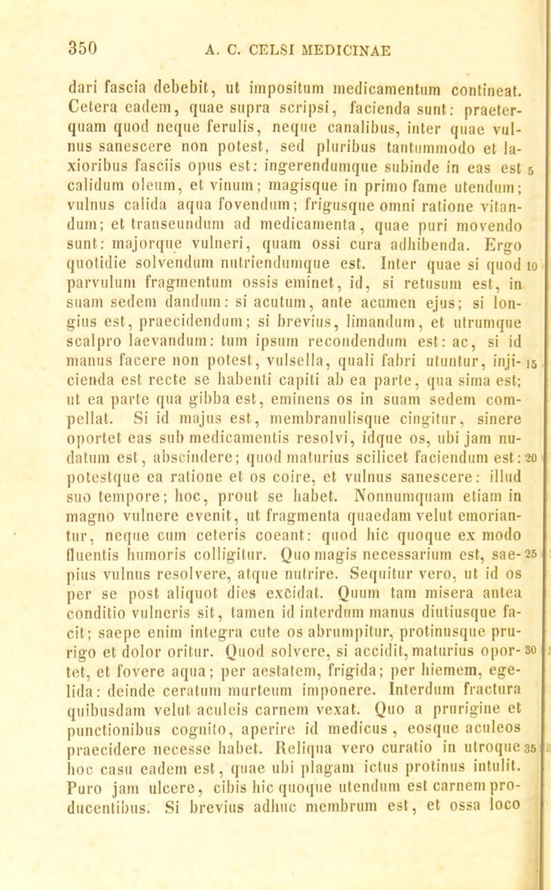 dari fascia debebit, ut impositiim inedicanientiim confineat. Celera eadem, quae siipra scripsi, lacienda sunt: praeter- quam quod neque ferulis, neqiie canalibus, inter qiiae vul- nus sanescere non potest, sed pluribus tantummodo et la- xioribus fasciis opus est; ingerendumque subinde in eas est 5 calidum oleum, et vinum; magisque iu primo fame utenduin; vulnus calida aqua fovendum; frigusque omni ratione vilan- dum; et trauseundum ad medicamenta, quae puri movendo sunt: majorque vulueri, quam ossi cura adhibenda. Ergo quotidie solvendum nutriendumque est. Inter quae si quod 10 parvulum fragmentum ossis eminet, id, si retusum est, in suam sedem dandum: si acutum, ante acumen ejus; si lon- gius est, praecidenduni; si breviiis, bmandum, et utrumque scalpro laevaudum: tum ipsum recondendum est: ac, si id nianus facere non potest, vulsella, quali fabri uluntur, inji-15 cienda est recte se babeuti capiti ab ea parte, qua sima est; ut ea parte qua gibba est, eminens os in suam sedem com- pellat. Si id majus est, membranulisque cingitur, sinere oportet eas sub medicamentis resolvi, idque os, ubi jani nu- datum est, abscindere; quod maturius scilicet faciendum est:20 potestque ea ratione et os coire, et vulnus sauescere: illiid suo tenipore; hoc, prout se habet. Nonnumquam etiam in magno vulnere evenit, ut fragmenta quaedam velut emorian- tur, neqiie cum ceteris coeant: quod hic quoque ex modo (luentis humoris colligitur. Quo magis necessarium est, sae-25 pius vulnus resolvere, atque nutrire. Seqiiitur vero, ut id os per se post aliquot dies exCidat. Quum tam misera antea conditio vulneris sit, tamen id interdum manus diutiusque fa- cit; saepe enim integra cute os abrumpitur, protinusque pru- rigo et dolor oritur. Quod solvere, si accidit, maturius opor-30 tet, et fovere aqua; per aestatem, frigida; per hiemem, ege- lida: deinde ceratum murteum iniponere. Interdum fractura quibusdam velut aculcis carnem vexat. Quo a prurigine et punctionibus cognito, aperire id medicus , eosqiic aculeos praecidere necesse habet. Reliqiia vero curatio in utroqueas hoc casu eadem est, quae ubi plagam ictus protinus intulit. Puro jam ulcere, cibis hic qiioqiie uteudum est carnem pro- ducentibus. Si brevius adhuc membrum est, et ossa loco