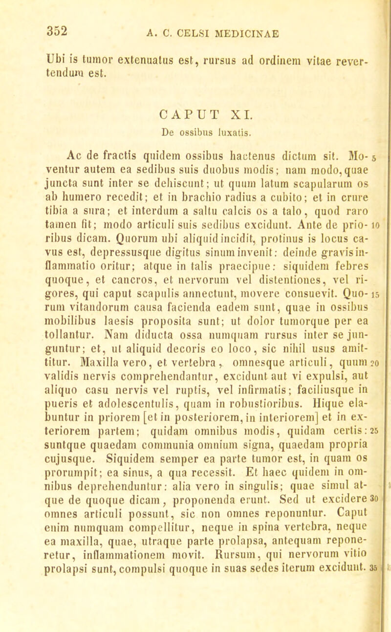 Ubi is tumor exlenuatus est, rursus ad ordiiieni vitae rever- tenduju est. CAPUT XL De ossibus luxatis. Ac de fractis quidem ossibus hactenus dictum sit. Mo- 5 ventur autem ea sedibus suis duobus modis; nam modo,quae juncta sunt inter se deliiscunt ; ut quum latum scapularum os ab humero recedit; et in bracliio radius a cubito; et in crure tibia a sura; et interdum a saltu calcis os a talo, quod raro tamen fit; modo articuli suis sedibus excidunt. Ante de prio-10 ribus dicam. Quorum ubi aliquid incidit, protinus is locus ca- vus est, depressusque digitus sinuminvenit: deinde gravisin- flammatio oritur; atque in talis praecipue: siquidem febres quoque, et cancros, et nervorum vel dislentiones, vel ri- gores, qui capul scapulis atinectunt, movere consuevif. Quo-15 rum vitaiidorum causa facienda eadem sunt, quae in ossibus mobilibus laesis proposita sunt; ut dolor tumorque per ea tollantur. Nam diducta ossa nunK|iiam rursus intersejnn- guntur; et, ul aliquid decoris eo loco, sic nihil usus amit- titur. Maxilla vero, et vertebra , omnesque arliculi, quum?o validis nervis comprehendantur, excidunt aut vi expulsi, aut aliquo casu nervis vel ruptis, vel infirmatis; faciliusque in pueris et adolescentulis, quam in robustioribus. Hique eia- buntur in priorem [et in posteriorera, in interiorem] et in ex- teriorem partem; quidam omnibus modis, quidam certis:25 suntque quaedam communia omnium signa, quaedam propria cujusque. Siquidem semper ea parte tumor est, in quam os prorumpit; ea sinus, a qua recessit. Et haec quideni in om- nibus deprehenduntur: alia vero in singulis; quae siinul at- que de quoque dicam, proponenda eiunt. Sed ut excidere 3o omnes articuli possunt, sic non omnes reponunlur. Caput enim nuinquam compellitur, neque in spina vertebra, neque ea maxilla, quae, utraque parte prolapsa, antequam repone- retur, inllammationem movit. Rursum, qui nervoruin vitio prolapsi sunt, compulsi quoque in suas sedes itcrum excidunt. 35