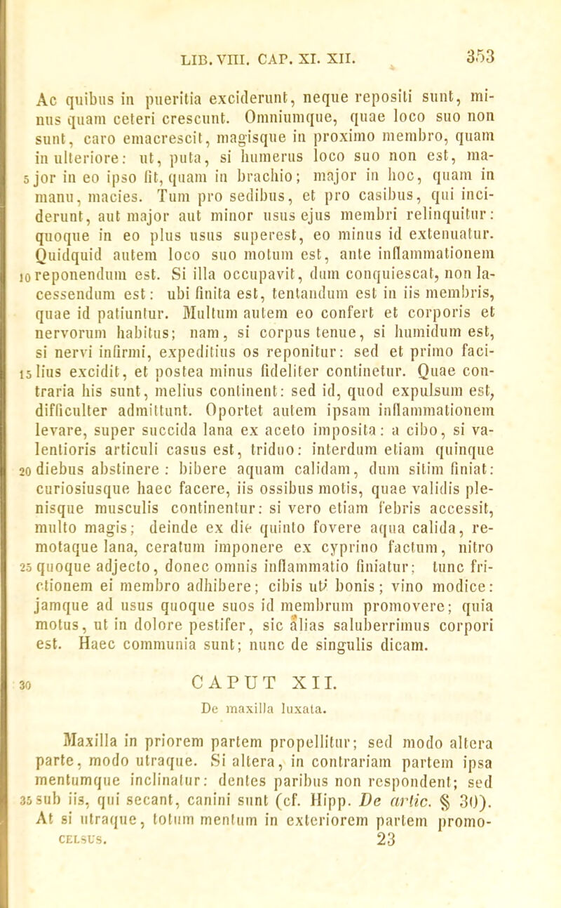 Ac quibus in pueritia exciderunt, neque reposili sunt, mi- nus quam ceteri crescunt. Omniunique, quae loco suo non suiit, caro emacrescit, niagisque in proximo memljro, quam in ulteriore; ut, puta, si humerus loco suo non est, ma- ;jor in eo ipso fit, qiiam in brachio; major in hoc, quam in nianu, macies. Tum pro sedibus, et pro casibus, qui inci- derunt, aut niajor aut minor usus ejus membri relinquitur: quoque in eo plus usus superest, eo minus id exteiuiatur. Quidquid autem loco suo motum est, ante innaminationem areponendum est. Si illa occupavit, diim conquiescat, non la- cessendura est: ubi finita est, tentanduin est in iis membris, quae id patiuntur. Miiltum autem eo confert et corporis et nervorum habitus; nam, si corpus tenue, si humidum est, si nervi infirmi, expeditius os reponitur: sed et primo faci- 5 lius excidit, et postea minus fideliter continetur. Quae con- traria his sunt, melius conlinent: sed id, quod expulsum est, difficulter admittunt. Oportet autem ipsam inllammationem levare, super succida lana ex aceto imposita: a cibo, si va- lentioris articuli casus est, triduo: interdum etiam quinque 0 diebus abstinere : bibere aquam calidam, dum sitim finiat: curiosiusque haec facere, iis ossibus motis, quae validis ple- nisque musculis continenlur: si vero etiam 1'ebris accessit, raulto magis; deinde ex die quiuto fovere aqua calida, re- raotaque lana, ceratum imponere ex cyprino factum, nitro 5 quoque adjecto, donec omnis inflainmatio finiatur; lunc fri- ctionem ei membro adhibere; cibis ut' bonis; vino modice: jamque ad usus quoque suos id niembrum promovere; quia motus, ut in dolore pestifer, sic alias salul3errimus corpori est. Haec coramunia sunt; nunc de singulis dicam. 0 CAPUTXII. De maxilla luxala. Maxilla in priorera partem propellitur; sed raodo altera parte, modo utraque. Si altera, in contrariam partein ipsa mentumque inclinalur: dentes paribus non respondenl; sed 5sub iis, qiii secant, canini siint (cf. Hipp. De arlic. § 30). At si iitraque, toliim menfiira in exteriorem partein promo- CELSUS. 23