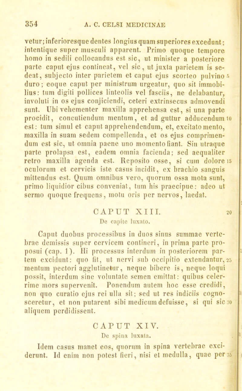 vetur; inferioresqiie deiiles longius quam superiores excedunt; intenlique super musculi apparent. Primo quoque tempore homo in sedili collocandus est sic, ut minister a posleriore parte caput ejus conlineat, vel sic, ut juxla parielem is se- deat, subjecto inter parietem et caput ejus scorteo pulvino duro; eoque caput per minislrum urgeatur, quo sit immobi- lius: tum digili pollices linteolis vel fasciis, ne delabantur, involuti in os ejus conjiciendi, ceteri extrinsecus admovendi sunt. Ubi vehementer maxilla apprehensa est, si una parte procidit, concutiendum mentum, et ad guttur adducenduni est: tum simul et caput apprehendendum, et, excilato mento, maxilla in suam sedem compellenda, et os ejus comprimen- dum est sic, ut omnia paene uno momento fiant. Siu utraque parte prolapsa est, eadem omnia facienda; sed aequaliter retro maxilla agenda est. Reposito osse, si cuin dolore oculorum et cervicis iste casiis incidit, ex brachio sanguis mittendus est. Quum omnibus vero, quorum ossa mota sunt, primo liquidior cibus conveniat, tum his praecipue: adeo ut sermo quoque frequcns, motu oris per nervos, laedat. CAPUT XIII. De capite hixato. Caput duobus processibus in duos sinus summae verte- brae demissis super cervicem contineri, in prima parte pro- posui (cap. 1). Hi processus interdum in posteriorem par- tem excidiint: quo (it, ut nervi sub occipitio extendantur, mentum pectori agglutinetur, neque bibere is, neque loqui possit, interduni sine voluntate semen emilfat: quibus celer- rimc mors supervenit. Ponendum autem hoc esse credidi, non quo curalio ejus rei ulla sil; sed ut res indiciis cogno- sceretur, et non putarent sibi medicumdefuisse, si qui sic aliquem perdidissent. CAPUT XIV. De spina luxata. Idem casus manet eos, quorum in spina vertebrae exci- derunt. Id enim non potest fieri, nisi et medulla, quae per