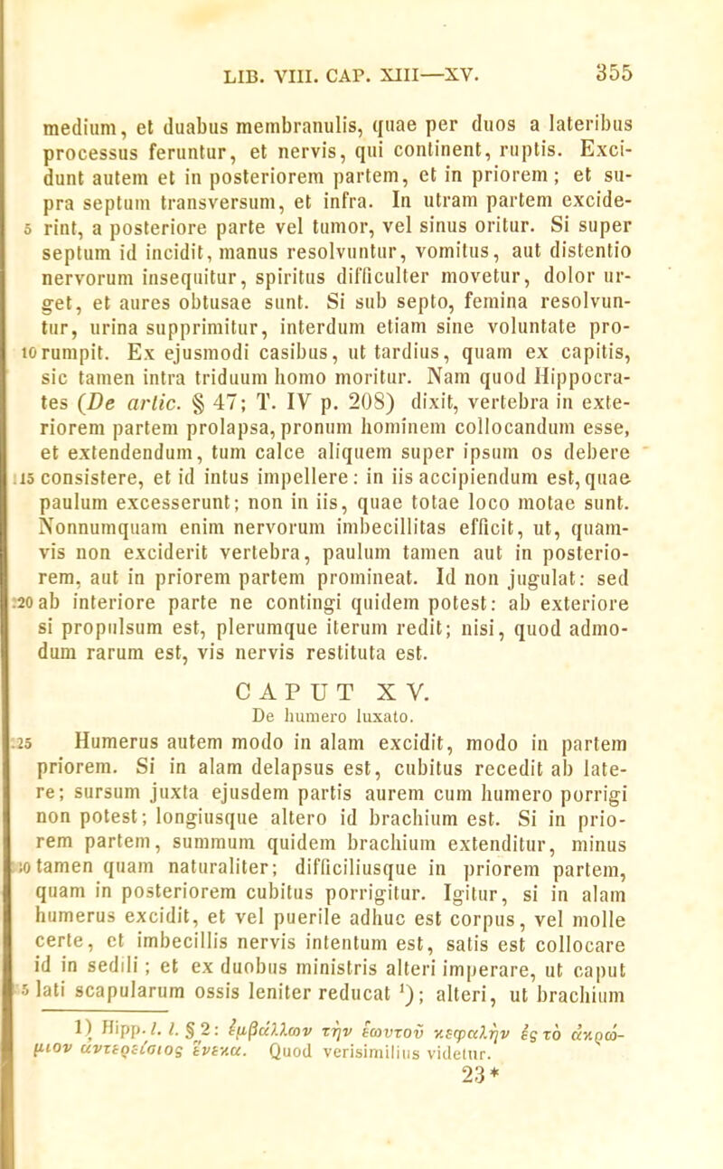 medium, et duabus membranulis, quae per duos a lateribus processus feruntur, et nervis, qui continent, ruptis. Exci- dunt autem et in posteriorem partem, et in priorem; et su- pra septum transversum, et infra. In utram partem excide- 5 rint, a posteriore parte vel tumor, vel sinus oritur. Si super septum id incidit, manus resolvuntur, vomitus, aut distentio nervorum insequitur, spiritus dilTicuIter movetur, dolor ur- get, et aures obtusae sunt. Si sub septo, femina resolvun- tur, urina supprimitur, interdum etiam sine voluntate pro- torumpit. Ex ejusmodi casibus, uttardius, quam ex capitis, sic tanien intra triduum homo moritur. Nam quod Hippocra- tes (De arlic. § 47; T. IV p. 208) dixit, vertebra in exte- riorem partem prolapsa, pronum hominem collocandum esse, et extendendum, tum calce aliquem super ipsum os debere 15 consistere, et id intus impellere ; in iis accipiendum est, quae paulum excesserunt; non in iis, quae totae loco motae sunt. Nonnumquam enim nervorum imbecillitas efficit, ut, quam- vis non exciderit vertebra, paulum tamen aut in posterio- rem, aut in priorem partem promineat. Id non jugulat: sed 20 ab interiore parte ne contingi quidem potest: ab exteriore si propulsum est, plerumque iterum redit; nisi, quod admo- dum rarum est, vis nervis restituta est. C A P U T XV. De humero luxato. 25 Humerus autem modo in alam excidit, modo iu partem priorem. Si in alam delapsus est, cubitus recedit ab late- re; sursum juxta ejusdem partis aurem cum humero porrigi non potest; longiusque altero id brachium est. Si in prio- rem partem, summum quidem brachium extenditur, minus ;otamen quam naturaliter; difficiliusque in priorem partem, quam in posteriorem cubitus porrigitur. Igitur, si in alam humerus excidit, et vel puerile adhuc est corpus, vel molle certe, ct imbecillis nervis intentum est, satis est collocare id in sedili; et ex duobus ministris alteri imperare, ut caput olati scapularum ossis leniter reducat '); alteri, ut brachium 1) flipp./. ^§2: Iti^dlXmv ttjv towzov y.sg^alrjv egTO d^tiQCO- [iiov uvzioiLGioq tvfAU. Quod verisimiliiis vitlelur. 23*