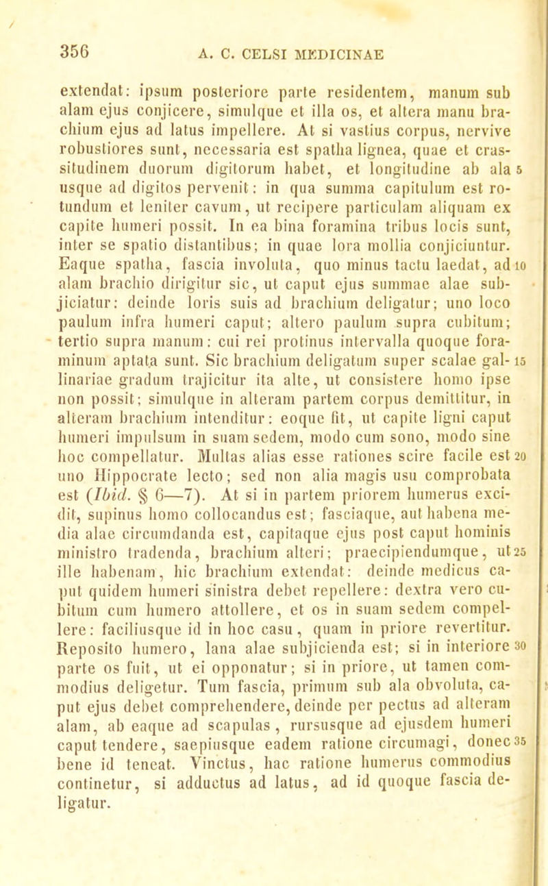 extendat: ipsum posleriore parte residentem, manum sub alam ejus conjicere, simulque et illa os, et ailera manu bra- chium ejus ad latus impellere. At si vaslius corpus, nervive robustiores sunt, necessaria est spatha lignea, quae et cras- situdinem duorum digilorum habet, et longiludine ab ala 5 usque ad digitos pervenit; in qua summa capilulum est ro- tundura et leniter cavum, ut recipere parliculam aliquam ex capite humeri possit. In ea bina foramina tribus locis sunt, inter se spatio distantibus; in quae lora moUia conjiciunlur. Eaque spalha, fascia involula, quo minus tactu laedat, ad lo alam bracliio dirigitur sic, ut caput ejus summae alae sub- jiciatur: deinde loris suis ad brachium deb'gatur; uno loco paulum infra humeri caput; altero paulum supra cubitum; - tertio supra manuni: cui rei protinus intervalla quoque fora- minum aptata sunt. Sic brachium deligatum super scalae gal-15 linariae gradum trajicitur ita alte, ut consistere homo ipse non possit; simulque in alteram partem corpus demittitur, in alteram brachium intenditur: eoque fit, ut capite ligni caput humeri impulsum in suam sedem, modo cum sono, modo sine hoc compellatur. Multas alias esse rationes scire facile est2o uno Hippocrate lecto; sed non alia magis usu comprobata est {lOid. § 6—7). At si in partem priorem humerus exci- dit, supinus Iiomo collocandus est; fasciaque, aut habena me- dia alae circumdanda est, capitaque cjus post caput homiuis ministro fradenda, brachium alteri; praecipiendunique, ut25 ille habenam, hic brachium extendat: deinde mcdicus ca- put quidem humeri sinistra debet repellere: dexlra vero cu- bitum cum humero attollere, et os in suam sedem compel- lere: faciliusque id in hoc casu, quam in priore revertitur. Reposito humero, lana alae subjicienda est; si in interiore 30 parte os fuit, ut ei opponatur; si in priore, ut tamen com- modius deligetur. Tum fascia, primum sub ala obvoluta, ca- put ejus debet compreliendere, deinde per pectus ad alterani alam, ab eaque ad scapulas, rursusque ad ejusdem humeri caput tendere, saepiusque eadem ratione circumagi, donecss bene id teneat. Vinctus, hac ratione humerus commodius continetur, si adductus ad latus, ad id quoque fascia de- ligatur.