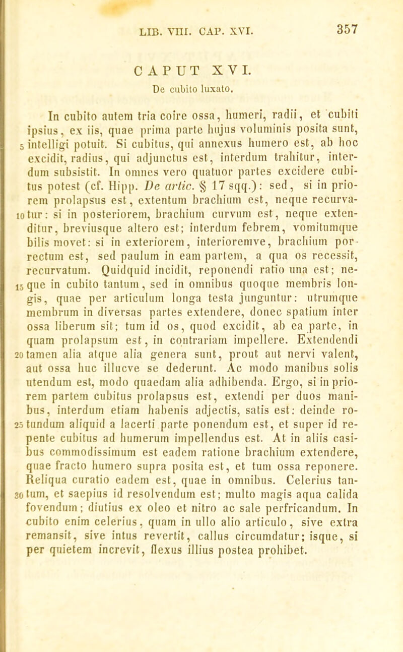 CAPUT XVI. De cubito luxato. In cubilo autem tria coire ossa, humeri, radii, et cubili ipsius, ex iis, quae prima parte hiijus voluminis posita sunt, 5 intelligi potuit. Si cubitus, qui annexus humero est, ab hoc excidit, radius, qui adjunctus est, interdum trahitur, inter- dum subsistit. In omnes vero quatuor partes excidere cubi- tus potest (cf. Hipp. De artic. § 17 sqq.): sed, si in prio- rem prolapsus est, extentum brachium est, neque reciirva- lotur: si in posteriorem, brachium curvum est, neque exten- ditur, breviusque altero est; interdum febrem, vomitumque bilis movet: si in exteriorem, interioremve, brachium por- rectum est, sed paulum in eani partem, a qua os recessit, recurvatum. Quidquid incidit, reponendi ratio una est; ne- 15 que in cubito tantum, sed in omnibus quoque membris lon- gis, quae per articulum longa testa junguntur: utrumque membrum in diversas partes extendere, donec spatium inter ossa liberum sit; tum id os, quod excidit, ab ea parte, in quam prolapsum est,in contrariam impellere. Extendendi 20tamen alia atque alia genera sunt, prout aut nervi valent, aut ossa huc illucve se dederunt. Ac modo manibus solis utendum est, modo quaedam alia adhibenda. Ergo, siinprio- rem partem cubitus prolapsus est, extendi per duos mani- bus, interdum etiam habenis adjectis, satis est: deinde ro- 25 tundum aliquid a lacerti parte ponendum est, et super id re- pente cubitus ad humerum impellendus est. At in aliis casi- bus commodissimum est eadem ratione brachium extendere, quae fracto humero supra posita est, et tum ossa reponere. Reliqua curatio eadem est, quae in omnibus. Celerius tan- 3otum, et saepius id resolvendum est; multo magis aqua calida fovendum; diutius ex oleo et nitro ac sale perfricandum. In cubito enim celerius, quam in ullo alio articulo, sive extra remansit, sive intus revertit, callus circumdatur; isque, si per quietem increvit, flexus illius postea prohibet.