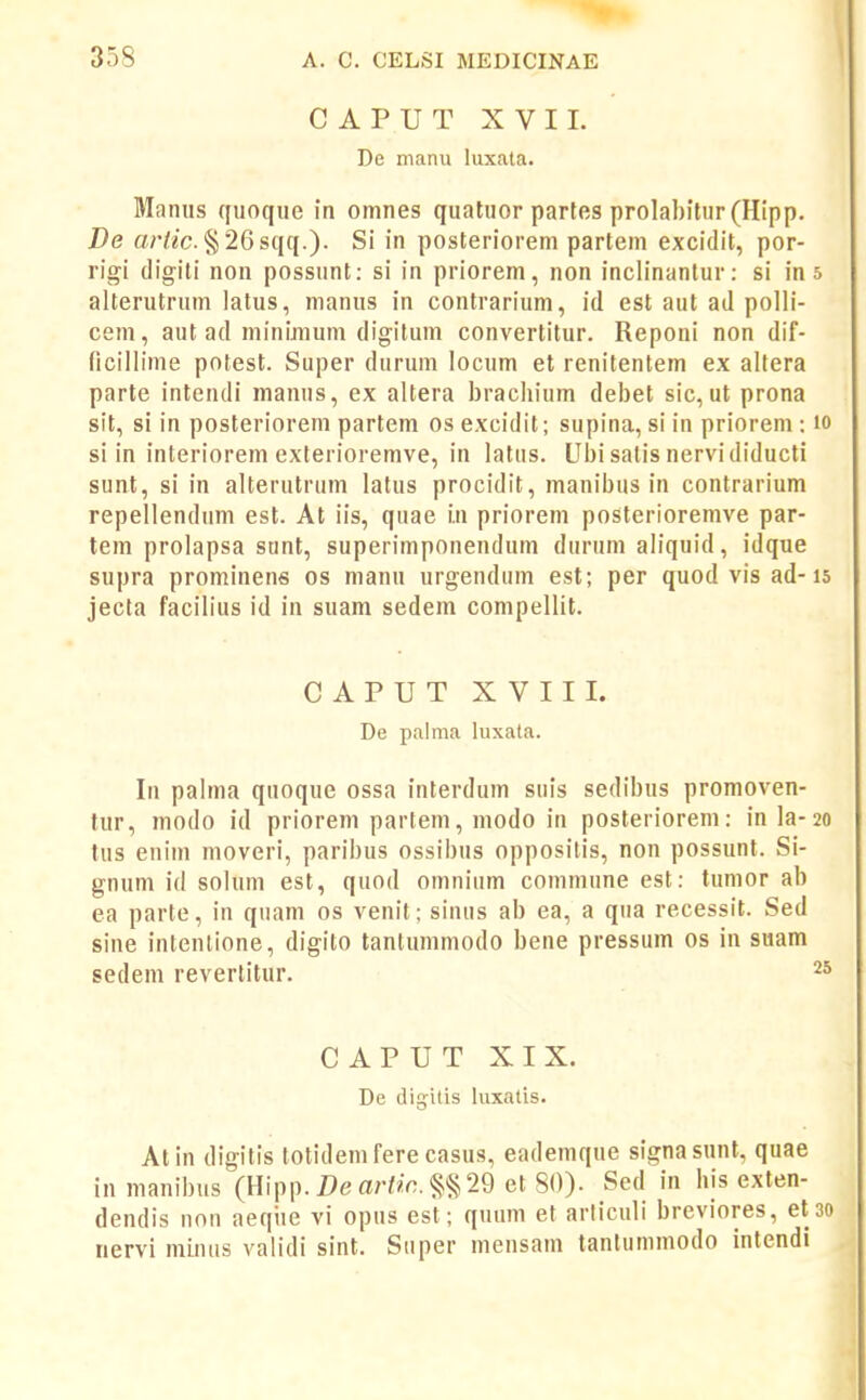 CAPUT XVII. De manu luxata. Maniis quoque in omnes quatuor parles prolabitur(Hipp. De a/'/2c. §26sqq.). Si in posterioreni parteni excidit, por- rigi (ligiti non possunt: si in priorem, non inclinantur: si in s alterutrum latus, manus in contrarium, id est aut ad polli- cem, aut ad minimum digitum convertitur. Reponi non dif- ficillime potest. Super durum locum et renitentem ex altera parte intendi manus, ex altera brachium debet sic, ut prona sit, si in posteriorem partem os excidit; supina, si in priorem : lo si in interiorem exterioremve, in lalus. Ubisatisnervididucti sunt, si in alterutrum latus procidit, manibus in contrarium repellendum est. At iis, quae i.n priorem posterioremve par- tem prolapsa sunt, superimponendum durum aliquid, idque supra prominens os manu urgendum est; per quod vis ad-is jecta facih'us id in suam sedem compellit. CAPUT XVIII. De palma luxata. In palma quoque ossa interdum suis sedibus promoven- tur, modo id priorem partem, modo in posteriorem: in la-20 tus enim moveri, paribus ossibus oppositis, non possunt. Si- gnum id solum est, quod omnium communeest: tumor ab ea parte, in quam os venit; sinus ab ea, a qua recessit. Sed sine intenlione, digito tanlummodo bene pressum os in suam sedem revertitur. 2° CAPUT XIX. De digitis hixatis. Atin digilis totidem fere casus, eademque signasunt, quae in manibus (Hipp.Z)eaW/c.§§29 et 80). Sed in his exten- dendis non aeque vi opus est; quum et articuli breviores, et 30 nervi minus validi sint. Super mensam tantummodo intendi