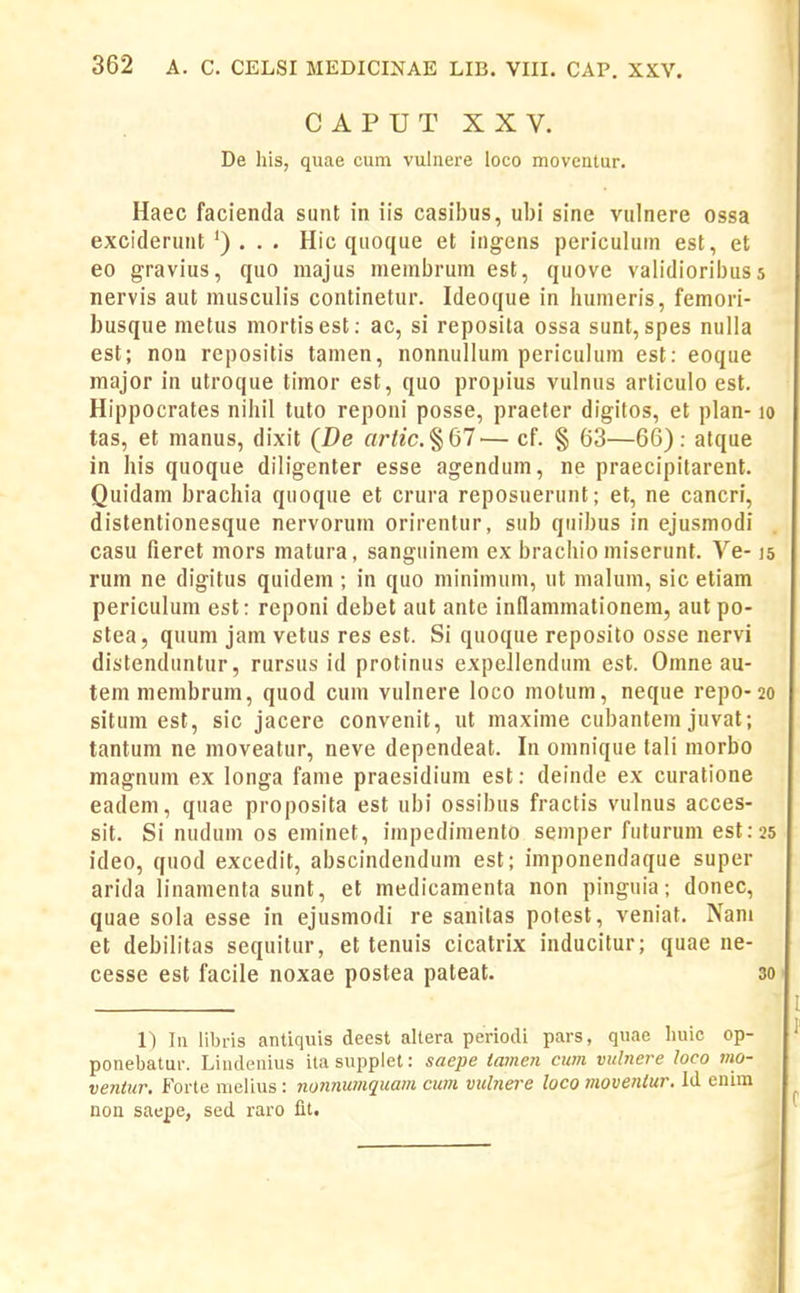 CAPUT XXV. De his, quae cum vulnere loco moveatur. Haec facienda sunt in iis casibus, ubi sine vulnere ossa exciderunt. .. Hic qiioque et ingens periculum est, et 60 gravius, quo majus membrum est, quove validioribus 5 nervis aut musculis continetur. Ideoque in humeris, femon- busque metus mortisest; ac, si reposita ossa sunt, spes nulla est; non repositis tamen, nonnullum periculum est: eoque major in utroque timor est, quo propius vulnus articulo est. Hippocrates niliil tuto reponi posse, praeter digitos, et plan-10 tas, et manus, dixit (De artic.^Ql— cf. § 63—66): atque in his quoque diligenter esse agendum, ne praecipitarent. Quidam brachia quoque et crura reposuerunt; et, ne cancri, distentionesque nervorum orirentur, sub quibus in ejusmodi casu fieret mors matura, sanguinem ex brachio miserunt. Ve-15 rum ne digitus quidem ; in quo minimum, ut malum, sic etiam periculum est: reponi debet aut ante inllammalionem, aut po- stea, quum jam vetus res est. Si quoque reposito osse nervi distenduntur, rursus id protinus expellendum est. Omne au- tem membrum, quod cum vulnere loco motum, neque repo-20 situm est, sic jacere convenit, ut maxime cubantem juvat; tantura ne moveatur, neve dependeat. In omnique tali morbo magnum ex longa fame praesidium est: deinde ex curatione eadem, quae proposita est ubi ossibus fractis vulnus acces- sit. Si nudum os eminet, impedimento semper futurum est:25 ideo, quod excedit, abscindendum est; imponendaque super arida linamenta sunt, et medicamenta non pinguia; donec, quae soia esse in ejusmodi re sanilas polest, veniat. Nam et debilitas sequitur, et tenuis cicatrix inducitur; quae ne- cesse est facile noxae postea pateat. 30 1) In libris antiquis deest altera periocli pars, quae huic op- ponebatur. Linilenius itasupplet: saejje tamcn cum vulnere loco mo- ventur. Forte melius : nonnu?nquam cum vubiere loco movenlur, Id enim non saepe, sed raro fit.