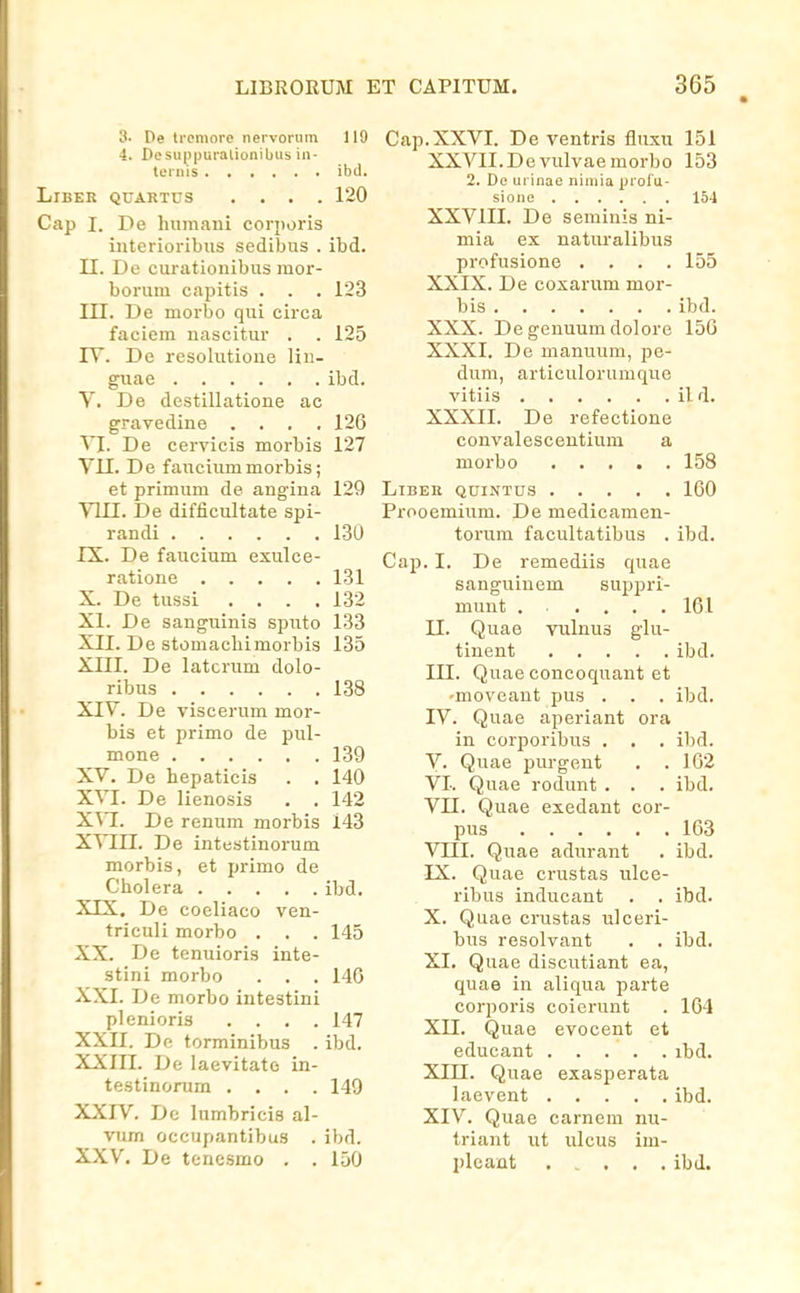 3- De lccniore nervoriim 119 4. DesH|)|)uralionibus in- tcrnis ibd. LlBER QrARTDS .... 120 Cap I. De hiimani coriioris iuterioribiis sedibus . ibd. II. De curatiouibus mor- borum capitis . . . 123 in. De morbo qui eirca faciem nascitur . . 125 lY. De resolutioue liii- guae ibd. V. De destillatione ac gravedine . . . ,126 VI. De cervicis morbis 127 YU. De fauciummorbis; et primum de angina 129 Yin. De difficultate spi- randi 130 IX. De faucium exulce- ratione 131 X. De tussi .... 132 XI. De sanguinis spiito 133 XII. De stomacbimorbis 135 XIII. De latcrum dolo- ribus 138 XIY. De viscerum mor- bis et primo de pul- mone 139 XV. De hepaticis . . 140 XVI. De lienosis . . 142 X\I. De renum morbis 143 X^HI. De intestinorum morbis, et primo de Cholera ibd. XIX. De coeliaco ven- triculi morbo . . . 145 XX. De tenuioris inte- stini morbo . . . 140 XXI. De morbo intestini plenioris .... 147 XXII. Dc torminibus . ibd. XXIII. De laevitatc in- testinorum .... 140 XXIV. Dc lumbricis al- vum occupantibus . ibd. XXV. De tenesmo . . 150 Cap.XXVI. De ventris fluxu 151 XXVlI.Devulvaemorbo 153 2. De urinae niniia proru- sione 154 XXYIII. De seminis ni- mia ex naturalibus profusione .... 155 XXIX. De coxarum mor- bis ibd. XXX. De genuum dolore 15G XXXI. De manuum, jje- dum, articulorumque vitiis il d. XXXII. De refectione convalescentium a morbo 158 LlBER QUINTUS 160 Prooemium. De medicamen- torum facultatibus . ibd. Cap. I. De remediis quae sanguinem suppri- munt 161 n. Quae vulnus glu- tinent ibd. III. Quae concoquant et -moveant pus . . . ibd. IV. Quae aperiant ora in corporibus . . . ibd. V. Quae jiurgent . . 162 VI. Quae rodunt . . . ibd. VU. Quae exedant cor- pus 163 VIII. Quae adurant . ibd. IX. Quae crustas ulce- ribus inducaut . . ibd. X. Quae crustas ulceri- bus resolvant . . ibd. XI. Quae discutiant ea, quae in aliqua parte corporis coierunt . 164 XII. Quae evocent et educant ibd. Xin. Quae exasperata laevent ibd. XIV. Quae carnem nu- triant ut ulcus im- pleant ibd.