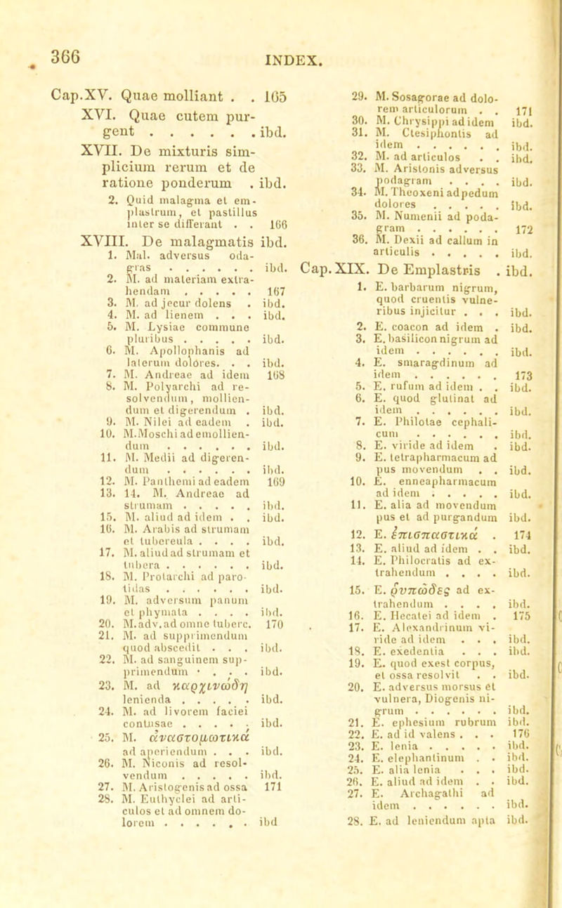 Cap.XV. Quae molliant . . 1G5 XVI. Quae cutem pur- gent ibd. XVII. De mixturis sim- plicium rerum et de ratione ponderum . ibd. 2. Quid malagma et em- ])lasli-um, et pastillus iiiter se lUITeraul . . I(i6 XVIII. De malagmatis ibd. 1. Mal. adversus oda- g-ias ibil. 2. M. ad maleriam extra- liendam lOT 3. M. ad jecur dolens . ibd. 4. M. ad lienem . . . ibd. 5. M. Lysiae communo pluribus ibd. C. M. A|)ollonIianis ad laleruin dolores. . . ibd. 7. M. Andreae ad idem 108 8. M. Polyarchi ad re- solvendiun, mollien- dum el digerendum . ibd. y. M. Nilei ad eadcm . ibd. 10. M.MoscliiademoIlien- dum ibd. 11. M. Medii ad dig-eren- dum ibd. 12. M. Panthemi ad eadem 109 13. U. M. Andreae ad strumam ibil. 15. IM. aliud ad idem . . ibd. 16. M. Aiabis ad slruniaiu el tubereula .... ibd. 17. M. aliudad strumani et liibera ibd. 18. M. Prolarchi ad paro- liilas ibd. 19. M. advcrsum panum et pbymata .... ihd. 20. M.adv.ad omne luberc. 170 21. M. ad suppi iniendum quod abscedit . . . ibd. 22. M. ad sanguinem sup- primendum • . . . ibd. 23. M. ad ncCQXLVaSr] lenienda ibd. 24. M. ad livorem faciei contrisae ibd. 25. M. KvaoroficozLKCc ad aperiendum . . . ibd. 26. fil. Niconis ad resol- vendum ibd. 27. M. Arisloiyenisad ossa 171 28. M. Euthyclei ad arli- culos et ad omnem do- lorem ibd Cap.XIX 1. 29. M. Sosag^orae ad dolo- rem articulorum . . 17| 30. M. Chrysippiadidem ibd. 31. M. Clesiphontis ad i<tcm ii„i. 32. M. ad arliculos . . ihd. 33. M. Aristonis adversus podag-ram .... ibd. 34. M. Theoxeni adpedum dolorcs ibd. 35. M. Numcnii ad poda- gram 172 36. M. Dexii ad callum in articulis ibd. De Emplastris . ibd. E. barbarum nigrum, quod cruenlis vulne- ribus injicitur . . . ibd. 2. E. coacon ad idem . ibd. 3. E. basiliconnigrum ad iilem ibd. 4. E. smaragdinum ad idem 173 5. E. rufum ad idcm . . ibd. 6. E. quod glulinat ad idem ibd. 7. E. Philolae ccphali- cum ibd. 8. E. viride ad idem . ibd. 9. E. letrapliarmacum ad pus movendum . . ibd. 10. £. enneapharmacum ad idcm ibd. 11. E. aiia ad movendum pus et ad purgandum ibd. 12. E. STtLGnaazinu . 174 13. E. aliud ad idem . , ibd. 14. E. Philocratis ad ex- trabendum .... ibd. 15. E. QVTLCodsg ad ex- trahcndum .... ibd. Ifi. E. Hecalei ad idem . 175 17. E. Aloxandiinum vi- ride ad idem . . . ibd. 1S. E. exedentia . . . ihd. 19. E. quod exesl corpus, el ossa resolvil . . ibd. 20. E. adversus morsus el vulnera, Diogenis ni- g-rum ibd. 21. E. cphesium rubrum ibd. 22. E. ad id valens ... 170 23. E. lenia ibd. 24. E. elepbanlinum . . ibd. 25. E. alia lenia . . . ibd. 2fi. E. aliud ad idem . . ibd. 27. E. Archagallii ad idcm ibil. 28. E. ad leniendum apta ibd.