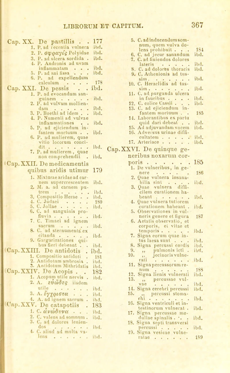Cap Cap XX. 1. 2. :!. G. XXI. 1. Cap Cap Cap Cap De pastillia . . 177 P. ad lecontia vulnera ibd. 1\ 0(pQCt/ig Polyidae ilul. P. ad ulcera sordida . ibd. 4. P. .-Vndronis ad uvam inllanimatam . . . ibd. 5. P. ad ani lissa . . . ibd. P. ad cxpellendum calculum .... 178 De pessis . . ibd. P. ad evocandum san- g-uinem ibd. 2. P. ad vulvam moUien- dam ibd. 3. P. Boelhi ad idem . . ibd. 4. P. Numenii ad vulvae inflammaliones . . ibd. 5. P. ad ejiciendum in- fantem mortuum . . ibd. 6. P. ad mulierem, quae vitio locorum conci- dit ibd. 7. P. ad mulierem , quae non coniprehendit . ibd. XXn. De medicamentis quibus aridis utimur 179 1. Mixturaearidaead car- neni sunercrcscentem ibd. 2. M. a. aa carnem pu- Ircm ibd. 3. Compositio Herae . . ibd. 4. C. Judaei .... 180 5. C. Jollae ibd. 6. C. ad sang-uinis pro- fluvia ibd. 7. C. Timaei ad ig-nem sacrum ibd. 8. C. ad slernumenta ex citanda ibd. 9. Gargarizaliones qui- bus Geri delieant . . ibd. XXIII. De antidotis . ibd. 1. Composilio anlidoti . 181 2. Anlidolum ainbrosia . ibd. 3. Anlidolum Mithridatis ibd. XXIV. De Acopis . . 182 1. Acopum utile nervis . ibd. 2. A. svdidsg iisdem ulil^e ibd. 3. A. iyyoiGTU . . . ibd. 4. A. ad i^-nem sacrum . ibd. XXV. De catapotiis . 183 1. C. uvcodvva ■ . . ibu. 2. C. valens ad somnum . ibd. 3. C. ad dolores lenicn- dos ibd. ■1. C. aliud ad multa va- lens ihd. 5. C.adinducendumsom- num, queni vulva do- lcns probibuit . . . ISl 6. C. ad jecur sanandum ibd. 7. C. ad liniendos dolores lateris ibd. 8. C. ad dolorfes thoracis ibd. 9. C. Aihenionis ad tus- sim ibd. 10. C. Heraclidis ad tus- sim ibd. 11. C. ad purg-anda ulcera in faucibus .... ibd. 12. C. colice Cassii . . . ibd. 13. C. ad ejiciendum in- fanlem niortuum . . 185 14. Laboranlibus ex ))arlu quid dari debeat , . ibd. 15. Ad adjuvandam vocem ibd. 16. Adveisus urinae dirfi- cultatem ibd. 17. Arteriace ibd. Cap.XXVI. De quinque ge- neribus noxarum cor- poris 185 1. Pe vulneribus, in g-e- nere 186 2. Quae vulnera insana- bilia sint .... ibd. 3. Quae vulnera diffi- cilem curationem ha- beant ibd. 4. Quae vulnera lutiorem curationcni habeant . ibd. 5. Observationes in vul- neris g-enere et fig-ui a 187 6. Aetalis observalio, et corporis, ci vilae et leniporis ibd. 7. Sigrna eorum quae in- tus laesa sunt . . . ibd. 8. Sig^na percussi coidis ibd. 9. ,, pulmonis icti . ibtl. 10. ,, jecinoris vulne- rati ibd. 11. Signapercussorumre- num 188 12. Sig-na lienis -vulnerati ibd. 13. ,, percussae vul- vae ibd. 14. Signa cerebri percussi ibd. 15. ,, percussi stoma- chi ibd. IG. Sig^na venlriculi et in- testinorum vulnerat . ibd. 17. Sigrna pcrcussae me- dullae spinalis . ■. . ibd. 18. Sig^na scpli transveisi percussi ibd. 19. Sig-na vesicae vulne- ratae 1S9
