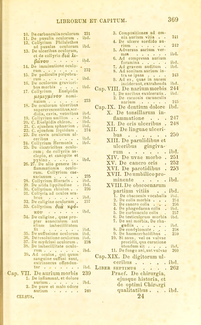 10. Pecarbuiiculisoculorum 231 11. De pusulis oculoium . ibd. 12. Collyrium PhilaleLhes ad pusulas oculorum ibd. 13. De ulceribus oculorum, el de coUyrio StU Xt- §dvOV iW. 11. De imminutione oculo- . rum 232 15. De pediculis palpebra- run ibd. 16. De oculorum graviori- bus morbis .... ibd. 17. Collyrium Euelpidis (iaU,ty[lEVOV nomi- nalum . . .... 233 IS. De oculorum ulccribus supercrescentibus.sor- didis, cavis, veteribus ibrt. 19. CoIIyrium smiliou . . ibd. 20. C. Euelpidis chiron. . ibd. 21. C. ejusdem sphaerion . ibd. 22. C. ejusdem liquidum . 234 23. De cavis oculorum ul- ceribus ibd. 24. CoIIyrium Hermonis . ibd. 23. De cicatricibus oculo- rum; de collyriis as- pyxino . . . • . • . ibd. 26.2/. De alio g-enere in- flammationis oculo- rum. Collyrium cae- sarianum 235 23. Collyrium Hieracis . , ibd. 29. De arida lippitudine . ibd. 30. Collyrium rhinion . . 230 31. Collyria ad oculos sca- bros ibd. 32. De caliyine oculorum . 237 33. Collyrium dlOC KQO- y.OV 'bd, 34. Decaligine, quae pro- pler scnectutom aut aliam imbecillilatem fit ibd. 35. De snffusione oculorum ibd. 3G. Deresolutioneoculorum ibd. 37. De mydriasi oculorum . 238 35. Dc imbecillilate oculo- rom ibd. 30. Ad oculos , qui quum sang-uine sufTusi sunl, extrinsecus offendun- tur ibd. p. Vll. Deauriummorhis 239 1. De inflammat. et dolore anrium ibd. 2. De pure et malo odore anrium 240 CELSTjS. 3. Compositiones ad om- nia aurium vitia . . 241 4. De ulcere sordido au- rium 242 5. Adversus auriuin ver- mos ...... ibd. 6. Ad compressa aurium foramina ibd. 7. Ad g-ravem auditum . ibd. 8. Ad sonilum aurium in- tra se ipsas .... 243 9. Ad ea, quae in aurem incidcrunt, exlrahenda ibd. Cap. VIII. De nariummorbis 244 1. De naribus exulceralis . ibd. 2. De carnosis carunculis narium 24-5 Cap. IX. De dentium dolore ibd. X. De tonsillarum in- flammatione . . . 247 XI. De oris ulceribus . 248 XII. De linguaeulceri- bus 250 XIII. De parulidibus et ulceribus gingiva- rum ibd. XrV. De uvae morbo . 251 XV. De cancro oris , 252 XVI. De parotidibus , 233 XVII. Deumbilicopro- minente . , . . ibd. XVIII. De obscoenarum partium vitiis . . ibd. 1. De obscoenis vocabulis ilid. 2. De colis morbis . . . 2.i4 3. De cancro colis . . . 25G 4. De pliag-edaena colis . ibd. 5. De carbunculo colis . 257 G. De testiculorum morbis ibd. 7. De ani morbis. De rha- gadiis ...... ibd. 8. De condylomale . .. . 258 9. De haemorrhoi'dihus . 259 10. Sianus, vel os vulvae procidit, qua curatione utundum sit . . . , ibd. 11. De fungo ani,aut vulvae 260 Cap.XIX. De digitorum ul- ceribiis ..... ibd. LlBEB SEPTIMUS .... 262 Praef. De chirurgia, ejusque historia, ct de optimi Chirurgi qualitatibus . . . ibd. 24