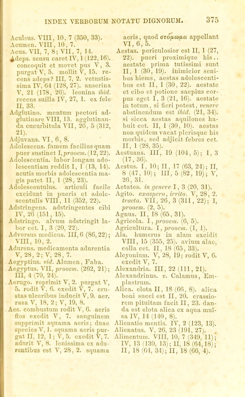 Aciileus. Vm, 10, 7 (350, 33). Acumeu. YIII, 10, 7. Acus. VII, 7, 8; YII, 7, 14. 4-deps. sensu caret lY, 1 (122,16). concoquit et niovot pus V, 3. purgat Y, 5. mollit V, 15. re- cens adeps? III, 7, 2. vetustis- sima IV, 64 (128, 27). anscrina Y, 21 (178, 26). leonina ibid. recens suilla lY, 27, 1. ex fele n, 33. Adglutino. mcntnm pectori ad- glutinare YIII, 13. a2:g'lutinan- da cuciu-Tjitula VII, 20, 5 (312, 21). Adjuvans. VI, 6, 8. Adolescens. famem facilius quam puer sustinet I,p7-ooe?n.{V2,22). Adolescontia. labor longam ado- lescentiam reddit I, 1 (13, 14). acutis morljis adolescentia ma- gis patet II, 1 (28, 23). Adolescentulus. articuli facile excidunt in pueris et adole- scentulis Vni, 11 (352, 22). Adstringens. adstringentes cibi IV, 26 (151, 15). Adstringo. alvum adstringit la- bor cet. I, 3 (20, 22). Adversus medicus. III, 6 (86,22); vm, 10, 2. Adurens. medicamenta adurentia V, 28, 2; V, 28,7. Aegyptius. vid. Alumen, Faba. Aegvptus. Vn, jjrooem. (262, 21); lil, 4 (79, 24). Aerugo. reprimit V, 2. purgat V, 5. rodit V, 6. exedit V, 7. cru- stas uleeribus inducit V, 9. aer. rasa V, 18, 2; V, 19, 8. Aes. combustum rodit V, 6. aeris flos exedit V, 7. sanguinem snpprimit squama aeris; duae species V, 1. squama acris pur- gat II, 12, 1; V, 5. cxedit V, 7. adurit V, 8. lenissima cx adu- rentibus est V, 28, 2. squama aeris, quod azonwjiK appellant VI, 6, 5. Aestas. periculosior est II, 1 (27, 22). pueri proximique liis.. aestatc prima tutissimi sunt II, 1 (30, 19). iiiimicior seni- biishiems, aestas adolescenti- bus est 11, 1 (30, 22). aestate et cibo et potione saepius cor- pus egct I, 3 (21, 16). aestate iu totum, si ficri potest, venere abstinendum est ibid. (21, 34). si sicca aestas aquilones ha- buit cet. II, 1 (30, 10). aestas non quidem vacat plerisque his morbis, sed adjicit febres cet. II, 1 (28, 35). Aestuans. III, 19 (104, 5); 1, 3 (17,36). Aestus. I, 10; II, 17 (63, 24); II, 8 (47, 10); III, 5 (82, 19); V, 26,31. Aetates. in gejiere I, 3 (20, 31). Agito. exaspero, irrito. V, 28, 2. tracto. VII, 26, 3 (311, 22); I, jjrooem. (2, 5). Agnus. II, 18 (65, 31). Agricola. I, prooem. (6, 5). Agricultura. I,prooem. (1, 1). Ala. humerus in alam excidit VIII, 15 (355, 25). avium alac, colla cet. II, 18 (65, 33). Alcjonium. V, 28, 19; rodit V, 6. exedit V 7, Alexandi-ia. 111, 22 (111, 21). Alexandriuus. v. Calamus, Em- plastrum. Alica. elota II, 18 (66, 8). alica boni succi est II, 20. crassio- rem pituitam facit II, 23. dan- da est elota alica ex aqua mul- sa IV, 14 (140, 8). Alicnatio mentis. IV, 2 (123, 13). Alicnatus. V, 26, 23 (191, 27). Alimcntum. VIII, 10, 7 (.349, 11); IV, 13 (1.39, 13); II, 18 (64,18); II, 18 (64, 34); II, 18 (66, 4).