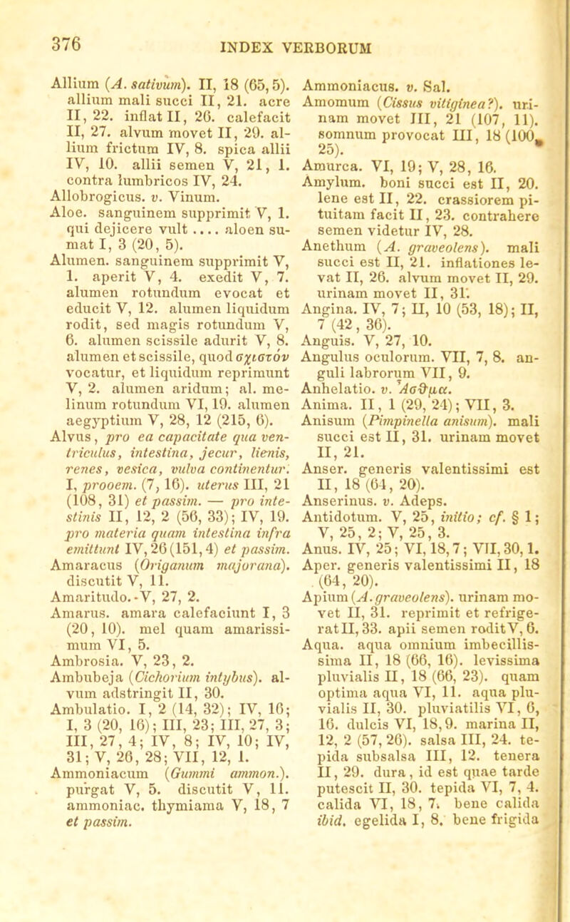 Allium (A. sativum). II, 18 (65,5). allium mali succi II, 21, acre 11,22. inflatll, 26. calefacit II, 27, alvum movet II, 29. al- lium frictum IV, 8, spica allii IV, 10. allii semen V, 21, 1, contra iumbricos IV, 24. AUobrogiciis. v. Vinum. Aloe. sanguinem supprimit V, 1, qui dejicere vult .... aloen su- niat I, 3 (20, 5). Alumen. sanguinem supprimit V, 1. aperit V, 4. exedit V, 7. alumen rotundum evocat et educit V, 12. alumen liquidum rodit, sed magis rotundum V, 6. alumen scissile adurit V, 8. alumen et scissile, quod ejjKJroi' vocatur, et liquidum reprimunt V, 2. alumen aridum; al. me- linum rotundum VI, 19. aliimen aegyptium V, 28, 12 (215, 6). Alvus, pTo ea capacitate qua ven- triculus, intestina, jecur, lienis, renes, vesica, vulva coniinentur. I, prooem. (7,16). itterus III, 21 (108, 31) et passim. — pro inte- stinis II, 12, 2 (50, 33); IV, 19. 2)ro materia quam inteslina infra emittunl IV, 26(151,4) et passim. Amaracus {Origanum majorana). discutit V, 11. Amaritudo.-V, 27, 2. Amarus. amara calefaciunt I, 3 (20, 10). mel quam amarissi- mum VI, 5. Ambrosia. V, 23, 2. Ambubeja {Cichorium inttjhus). al- vum adstringit II, 30. Ambulatio. I, 2 (14, 32); IV, 16; I, 3 (20, 16); III, 23; III, 27, 3; III, 27, 4; IV, 8; IV, 10; IV, 31; V, 26, 28; VII, 12, 1. Ammoniacum {Gummi ammon.). purgat V, 5, discutit V, 11. ammoniac. tliymiaraa V, 18, 7 et passim. Ammoniacus. v. Sal. Amomum {Cissus vitiginea?). ur.i- nam movet III, 21 (107, 11). somnum provocat UI, 18 (lOO^ 25). • Araurca. VI, 19; V, 28, 16. Amylum. boni succi est II, 20. lene est II, 22. crassiorem pi- tuitam facit U, 23. contrahere seraen videtur IV, 28. Anethura {A. graveolens). mali succi est II, 21. inflationes le- vat II, 26. alvum movet II, 29, urinam raovet II, 31'. Angina. IV, 7; U, 10 (53, 18); II, 7 (42, 36). Anguis. V, 27, 10. Angulus oculorum. VII, 7, 8. an- guli labrorum VII, 9, Anhelatio, v. ^AeQ-yia. Anima. II, 1 (29, 24); VU, 3. Anisum {Pimpinella anisum). mali succi est II, 31. urinam movet II, 21, Anser, generis valentissimi est 11, 18 (64, 20), Anserinus. v. Adeps. Antidotum. V, 25, iyiilio; cf. § l; V, 25, 2; V, 25, 3. Anus. IV, 25; VI, 18,7; VII, 30,1. Aper. generis valentissimi II, 18 (64,20). Apmm {A.graveolens). urinam mo- vet II, 31. reprimit et refrige- ratll, 33. apii semen roditV, 6. Aqua. aqua omnium imbecillis- sima II, 18 (66, 16). levissima pluvialis U, 18 (66, 23). quam optima aqua VI, 11. aqua plu- vialis II, 30. pluviatilis VI, 6, 16. dulcis VI, 18,9. marina II, 12, 2 (57, 26). salsa III, 24. te- pida subsalsa III, 12. tenera II, 29. dura, id est quae tarde putescit II, 30. tepida VI, 7, 4. calida VI, 18, 7^ bene calida ibid, egelida I, 8. bene frigida