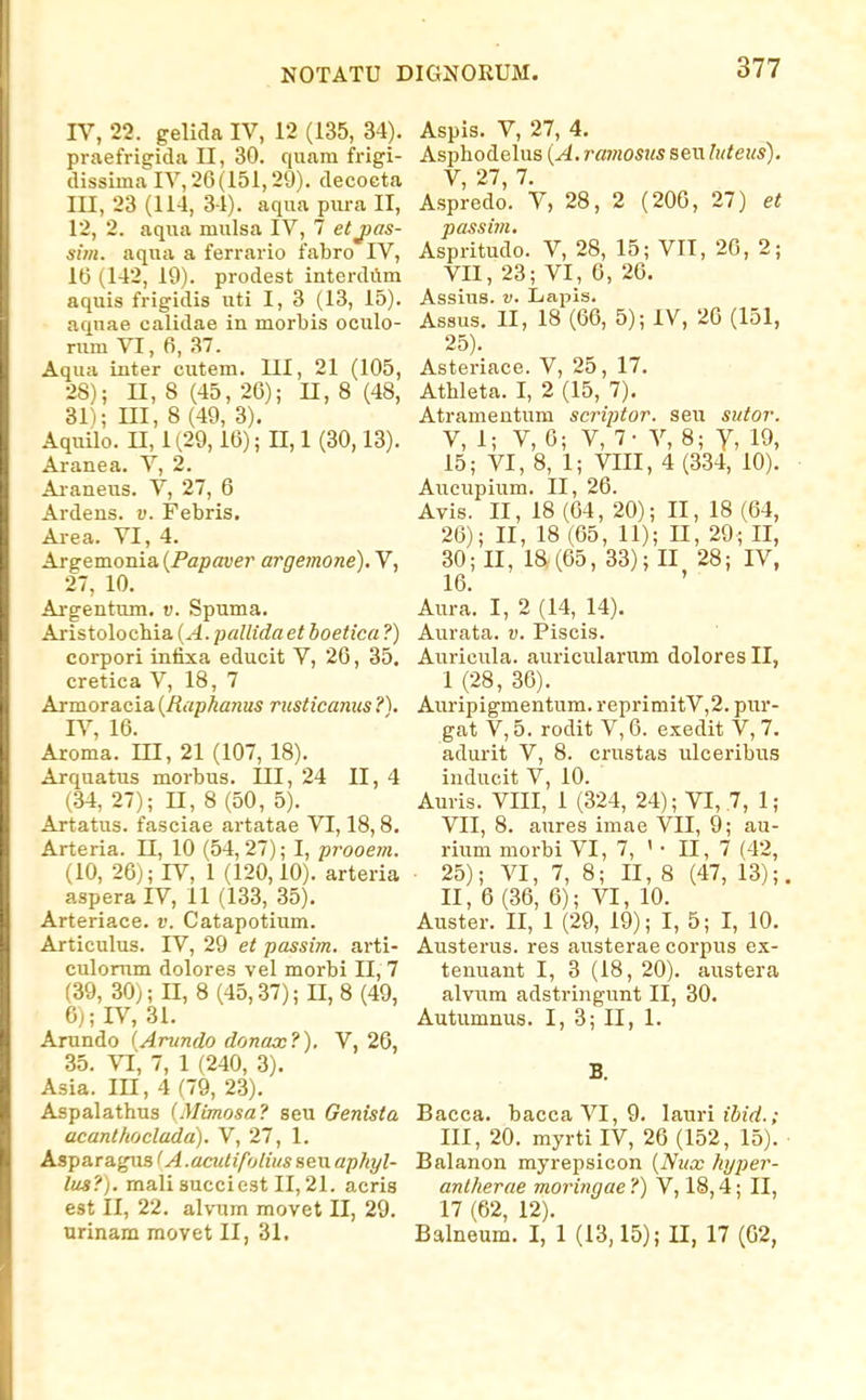 IV, 22. gelida IV, 12 (135, 34). praefrigida II, 30. quam frigi- dissimaIV,26(151,29). decocta III, 23 (114, 34). aqua piu-a II, 12, 2. aqua mulsa IV, 7 etjjas- siin. aqua a ferrario fabro IV, 16 (142, 19). prodest interdum aquis frigidis uti I, 3 (13, 15). aquae calidae in morbis oculo- rum VI, 6, 37. Aqua inter cutem. III, 21 (105, 28); n, 8 (45, 26); U, 8 (48, 31); m, 8 (49, 3). Aquilo. n, 1 (29,16); H, 1 (30,13). Aranea. V, 2. Ai-aneus. V, 27, 6 Ardens. v. Febris. Area. VI, 4. Argemonia {Papaver argemone), V, 27, 10. Argentum. v. Spuma. Aristolochia {A.pallida et boetica ?) corpori infixa educit V, 26, 35. cretica V, 18, 7 Armoracia {Rapkanus rusticanus IV, 16. Aroma. III, 21 (107, 18). Arquatus morbus. III, 24 II, 4 (34, 27); n,8(50, 5). Artattis. fasciae artatae VI, 18,8. Arteria. 11, 10 (54, 27); I, prooem. (10, 26j; IV, 1 (120,10). arteria aspera IV, 11 (133, 35). Arteriace. v. Catapotium. Articulus. IV, 29 et passim. arti- culomm dolores vel morbi II, 7 (39, 30); II, 8 (45,37); II, 8 (49, Cj; IV, 31. Arundo (Arundo donax?). V, 26, 35. VI', 7, 1 (240, 3). Asia. III, 4 (79, 23). Aspalathus (Mimosa? seu Genista acantlioclada). V, 27, 1. Asparagus (A.aadifolius seu aphyl- lus?). mali succiest II, 21. acris est II, 22. alvum movet II, 29. orinam movet II, 31. Aspis. V, 27, 4. Asphodelus [A. ramosus seu luteus). V, 27, 7. Aspredo. V, 28, 2 (206, 27) et passim, Aspritudo. V, 28, 15; VII, 20, 2; VII, 23; VI , 6, 26. Assius. V. Lapis. Assus. II, 18 (66, 5); IV, 26 (151, 25) . Asteriace. V, 25, 17. Athleta. I, 2 (15, 7). Atramentum scriptor. seu sutor. V, 1; V, 6; V, 7- V, 8; Y, 19, 15; VI, 8, 1; VIII, 4 (334, 10). Aucupium. II, 26. Avis. II, 18 (64, 20); II, 18 (64, 26) ; II, 18 (65, 11); n, 29; II, 30; II, 18 (65, 33); II 28; IV, 16. ' Aura. I, 2 (14, 14). Aurata. v. Piscis. Auricula. auricularum dolores II, 1 (28, 36). Auripigmentum. reprimitV,2. pur- gat V, 5. rodit V, 6. exedit V, 7. adurit V, 8. crustas ulceribus inducit V, 10. Auris. VIII, 1 (324, 24); VI, 7, 1; VII, 8. aures imae VII, 9; au- rium morbi VI, 7, ' • 11, 7 (42, ■ 25); VI, 7, 8; II, 8 (47, 13);. II, 6 (36, 6); VI, 10. Auster. II, 1 (29, 19); I, 5; I, 10. Austerus. res austerae corpus ex- tenuant I, 3 (18, 20). austera alvum adstringunt II, 30. Autumnus. I, 3; II, 1. B. Bacca. baccaVI,9. lauri liirf.; III, 20. myrti IV, 26 (152, 15). Balanon myrepsicon {Nux hjper- antherae moringae ?) V, 18,4; II, 17 (62, 12). Balneum. I, 1 (13,15); II, 17 (G2,