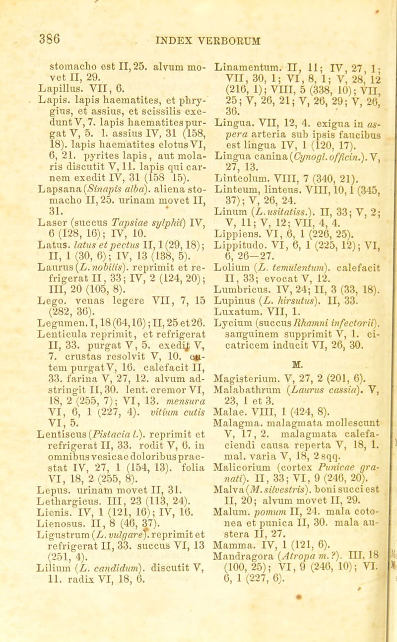 stomaclio est II, 25. alvum mo- vet II, 29. Lapillus. VII, 6. Laijis. lapis haematites, et phry- gius, et assius, et scissilis exe- duntV, 7. lapis haematitespur- gat V, 5. 1. assius IV, 31 (158, 18). lapis haematites elotusVI, 6,21. pyrites lapis, aut mola- ris discutit V, 11. lapis qui car- nem exedit IV, 31 (158 15). Lapsana(<SiV!«p2S alba). aliena sto- macho II, 25. urinam movet II, 31. Laser (succus Tapsiae sylpMi) IV, 6 (128, 16); IV, 10. Latus. latus etpectus II, 1 (29,18); II, 1 (30, 6); IV, 13 (138, 5). Laurus (Z. 7!oSffts). reprimit et re- frigerat II, 33; IV, 2 (124, 20); III, 20 (105, 8). Lego. venas legere VII, 7, 15 (282, 36). Legumen. 1,18 (64,16); II, 25 et 26. Lenticula reprimit, et refrigerat II, 33. purgat V, 5. exedij; V, 7. crustas resolvit V, 10. o»- tem purgatV, 16. calefacit II, 33. farina V, 27, 12. alvum ad- stringit II, 30. lent. cvemor VI, 18, 2 (255, 7); VI, 13. mensura VI, 6, 1 (227, 4). vitium cuiis VI, 5. Lentiscus(Pi5tec2a/.). reprimit et refrigerat II, 33. rodit V, 6. in omnibus vesicae doloribus prae- stat IV, 27, 1 (154, 13). folia VI, 18, 2 (255, 8). Lepus. urinam movet II, 31. Lethargiciis. III, 23 (113, 24). Lienis. IV, 1 (121, 16); IV, 16. Lienosus. II, 8 (46, 37). Ligustrum {L. vulgare^. reprimit et refrigerat II, 33. succus VI, 13 (251, 4). Lilium {L. candidum). discutit V, 11. radix VI, 18, 6. Linamentum. II, 11; IV, 27 1- VII, 30, 1; VI, 8, 1; V, 28, 12 (216, 1); VIII, 5 (338, 10); VII, 25 ;V, 26, 21; V, 26, 29; V, 26, 36. Lingua. VII, 12, 4. exigua in as- pera arteria sub ipsis faucibus est lingua IV, 1 (120, 17). Lingua canina (Cijnonl. officin.). V, 27 13. Linteolum. VIII, 7 (340, 21). Linteum, linteus. VIII, 10,1 (345, 37); V, 26, 24. Linum {L.usiiatiss.). II, 33; V, 2; V, 11; V, 12; VII, 4, 4. Lippiens. VI, 6, 1 (226, 25). Lippitudo. VI, 6, 1 (225, 12); VI, 6, 26-27. Lolium {L. temulenium). calefacit II, 33; evocat V, 12. Lumbricus. IV, 24; II, 3 (33, 18). Lupinus {L. hirsutus). II, 33. Luxatum. VII, 1. Lycium (succus/?^am7ii infectorii). sanguinem supprimit V, 1. ci- catricem inducit VI, 26, 30. M. Magisterium. V, 27, 2 (201, 6). Malabathrum {Laurus cassia). V, 23, 1 et 3. Malae. VIII, 1 (424, 8). Malagma. malagmata mollescunt V, 17, 2. malagmata calefa- ciendi causa reperta V, 18, 1. mal. varia V, 18, 2sqq. Malicorium (corte.x Punicae gra- nati). II, 33; VI, 9 (246, 20). Malva {M. silvestris). boni succi est II, 20; alvum movet II, 29. Malura. pomu?n II, 24. mala coto- nea et punica II, 30. niala au- stera II, 27. Mamma. IV, 1 (121, 6). Mandragora {Atropa m. ?). III, 18 (100, 25); VI, 9 (246, 10); VI. 6, 1 (227, 6).