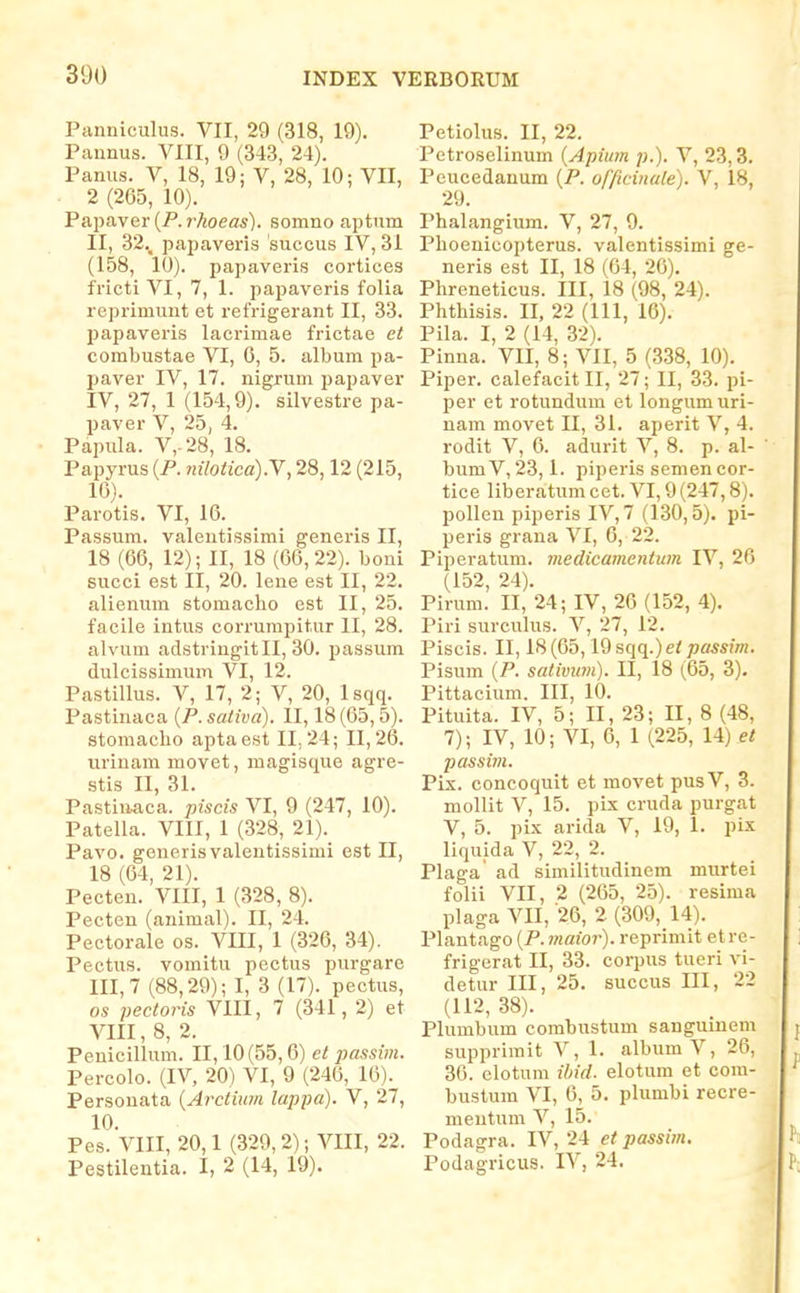 Panniculus. VII, 29 (318, 19). Pannus. VIII, 9 (343, 24). Panus. V, 18, 19: V, 28, 10; VII, 2 (265, 10). Papaver (P. rkoeas). somno aptum II, 32._ papaveris succus IV, 31 (158, 10). papaveris cortices fricti VI, 7, 1. papaveris folia reprimunt et refrigerant II, 33. papaveris lacrimae frictae et combustae VI, 6, 5. album pa- paver IV, 17. nigrum papaver IV, 27, 1 (154,9). silvestre pa- paver V, 25, 4. Papula. V,.28, 18. Papyrus {F. nilotiea).Y, 28,12 (215, 16). Parotis. VI, 16. Passum. valentissimi generis II, 18 (66, 12); II, 18 (66,22). boni succi est II, 20. lene est II, 22. alienum stomaclio est II, 25. facile intus corrumpitur II, 28. alvum adstringitll, 30. passum dulcissimum VI, 12. PastiUus. V, 17, 2; V, 20, Isqq. Pastinaca {P. sativa). II, 18 (65,5). stomaclio aptaest 11,24; 11,26. urinam movet, magisque agre- stis II, 31. Pastin^ca. piscis VI, 9 (247, 10). Patella. VIII, 1 (328, 21). Pavo. generis valentissimi est II, 18 (64, 21). Pecten. VIII, 1 (328, 8). Pecten (animal). II, 24. Peetorale os. VIII, 1 (326, 34). Pectus. vomitu pectus purgare III, 7 (88,29); I, 3 (17). pectus, os pectoris VIII, 7 (341, 2) et VIII, 8, 2. Penicilhmi. 11,10(55,6) et jiassim. Percolo. (IV, 20) VI, 9 (246, 16). Persouata {Arctium lappa). V, 27, 10. Pes. VIII, 20,1 (329,2); VIII, 22. Pestilentia. I, 2 (14, 19). Petiolus. II, 22. Petroselinum {Apium p.). V, 23,3. Pcucedanum {P. officinale). V, 18, 29. Phalangium. V, 27, 9. Plioenicopterus. valentissimi ge- neris est II, 18 (64, 26). Phreneticus. III, 18 (98, 24). Phthisis. II, 22 (111, 16). Pila. I, 2 (14, 32). Pinna. VII, 8; VII, 5 (338, 10). Piper. calefacitll, 27; II, 33. pi- per et rotundum et longum uri- nam movet II, 31. aperit V, 4. rodit V, 6. adurit V, 8. p. al- bumV,23,1. piperis semencor- tice liberatum cet. VI, 9 (247,8). pollen piperis IV, 7 (130,5). pi- peris grana VI, 6, 22. Piperatum. medicamentum IV, 26 (152, 24). Pirum. II, 24; IV, 26 (152, 4). Piri surculus. V, 27, 12. Piscis. II, 18 (65,19 sqq.) passim, Pisum {P. sativum). II, 18 (65, 3). Pittacium. III, 10. Pituita. IV, 5; II, 23; II, 8 (48, 7); IV, 10; VI, 6, 1 (225, 14) et passim. Pix. concoquit et movet pusV, 3. mollit V, 15. pix cruda purgat V, 5. pix arida V, 19, 1. pix liquida V, 22, 2. Plaga ad similitudinem murtei folii VII, 2 (265, 25). resima plaga VII, '26, 2 (309, 14). Plantago (P. mator). reprimit et re- frigerat II, 33. corpus tueri vi- detur III, 25. succus III, 22 (112, 38). Plumbum combustum sanguinem supprimit V, 1. album V, 26, 36. clotum ihid. elotum et com- buslum VI, 6, 5. plumbi recre- mentum V, 15. Podagra. IV, 24 et passim. Podagricus. IV, 24,