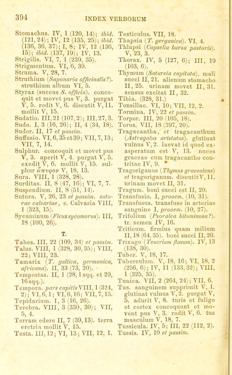 Stomachiis. IV, 1 (120, 14); ibid. (121,24); IV, 12 (135, 25); ibid. (136, 36, 37); I, 8; IV, 12 (136, 15); ibid. (137, 19); IV, 13. Strigilis. VI, 7, 1 (239, 35). Strigmentum. VI, 6, 39. Struma. V, 28, 7. Struthium {Saponaria offtcinalis?). struthium album VI, 5. Styrax (succus S, officin). conco- quit et movet pus V, 3. purgat V, 5. rodit V, 6. discutit V, 11. mollit V, 15. Sudatio. 111,21 (107,2); 111,27,3. Sudo. I, 3 (16, 26); II, 4 (34, 18). Sudor. II, n et passim. Suffusio. VI, 6,35 et 39; VII, 7,13; VII, 7, 14. Sulphur; concoquit et movet pus V, 3. aperit V, 4. purgat V, 5. exedit V, 6. mollit V, 15. sul- phur anvQOv V, 18, 13. Sura. VIII, 1 (328, 28). Surditas. II, 8 (47, 16); VI, 7, 7. Suspeudium. II, 8 (51, 14). Sutura. V, 26, 23 et passbn. sutii- rae caJvariae, v. Calvaria VIII, 1 (323, 15). Sycaminum (Ficussycomorus). III, 18 (100, 26). T. Tabes. III, 22 (109, 34) et j)assim. Talus. VIII, 1 (328, 30, 35); VIII, 22; VIII, 23. Tamarix {T. gallica, germanica, africana). II, 33 (73, 20). ■ Tempestas. II, 1 (28, Isqq. et 29, 16sqq.). Tempora. pars capitisYlll, 1 (324, 2); VI, 6,1; VI, 6,10; VII, 7,15. Tepidarium. I, 3 (16, 26). Terebra. VIII, 3 (330, 30); VII, 5, 4. Terram edere II, 7 (39,13). terra eretria mollit V, 15. Testa. 111,12; VI, 13; VII, 12, 1. Testicuhis. VII, 18. Thapsia {T. gerganica). VI, 4. Thlapsi {Capsella bursa pastoris). V 23 3. Thorax.' fv, 5 (127, 6); III, 19 (103, 0). Thymum {Satureia capitata). mali succi II, 21. alienum stomacho II, 25. urinam movet II, 31. sensus excitat II, 32. Tibia. (328, 31.) Tonsillae. VI, 10; VII, 12, 2. Tormiua. IV, 22 et passim. Torpor. III, 20 (105, 18). Torus. VII, 18 (297, 20). Tragacantha, ct tragacanthum {Astragalus aristatus). glutinat vulnus V, 2. laevat id quod ex- asperatum est V, 13. nuces graecae cum tragacantho con- tritae IV, 9. • Tragoriganus (Thymus graveolens) et tragoriganum. discutitV, 11. urinam movet II, 31. Tragum. boni succi est II, 20. Transfusio. I, jjrooem. (10, 31). Transfusus. transfuso in arterias sanguine I, prooem. (10, 27). Trifolium {Psoralea bituminosa?). tr. semen iV, 16. Triticum. firmius quam milium II, 18 (64,35). boni succi II, 20. Trixago {Teucrium flavum). IV, 13 (138, 30). Tuber. V, 18, 17. Tuberculum. V, 18, 16; VI, 18, 2 (256, 6); IV, 11 (133, 32); VIII, 1 (325, 35). Tunica. VII, 2 (264, 24); VII, 6. Tus. sanguinem supprimit V, 1. glutinat vulnus V, 2. purgat V, 5. adurit V, 8. turis et fuligo et coi'tex concoquunt et mo- vent pus V, 3. rodit V, 6. tus masculum V, 18, 7. Tussicula. IV, 5; III, 22 (112, 2). Tussis. rV, 10 et passim.