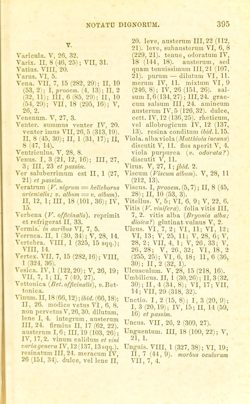 V. Vjiricula. V, 26, 32. Varix. II, 8 (40, 25); VII, 31. Vatius. VIII, 20. Varus. VI, 5. Vena. VII, 7, 15 (282, 29); II, 10 (53, 2); I, prooem. (4, 13); II, 2 (32, 11); III, G (85, 29); 11, 10 (54, 29); VII, 18 (295, 16); V, 26, 2. Venenum. V, 27, 3. Venter. summus venter IV, 20. venter imns VII, 26, 5 (313,19). II, 8 (45, 30); II, 1 (31, 17); II, 8 (47, 14). Ventriculus. V, 28, 8. Venus. I, 3 (21, 12, 16); III, 27, 3; III, 23 et passim. Ver saluberrimum est II, 1 (27, 21) et passiin. Veratrum [V. nigritm = hellehoriis orientalis; v. album = v. album). II, 12, 1; m, 18 (101, 36); IV, 15. Verbena {V. officinalis). reprimit et refrigerat II, 33. Vermis.' in auribus VI, 7, 5. Verruca. II, 1 (30, 341; V, 28, 14. Vertebra. VIH, 1 (325, 15 sqq.); VIII, 14. Yertex. VII, 7, 15 (282,16); VIII, 1 (324, 36). Vesica. IV, 1 (122,20); V, 26, 19; VII, 7, 1; II, 7 (40, 27). Vettonica {Bet.officinalis), w. Bet- tonica. Vinum. II, 18 m, 12); ibid. (66,18); II, 26. modice vetus VI, 6, 8. non pervetusV,26, 30. dilutum, lene 1, 4. integrum, austerum III, 24. firmius II, 17 (62, 22). austernm 1,6; III, 19 (103, 26); IV, 17,2. vinnm calidum et vini variagenera IV, 12(1.37,13sqq.), resinatum III, 24. meracum IV, 26 (151, 34;. dulcc, vel lene II, 20. leve, austerum 111,22 (112, 21). leve, subausterum VI, 6, 8 (229, 21). teuue, odoratum IV, 18 (144, 18). austerum, sed quam tenuissimum 111,21 (107, 21). purum — dilutum VI, 11. merum IV, 11. mixtum VI, 9 (246, 8); IV, 20 (151, 26). sal- sum 1,6 (134, 27); III, 24. grae- cum salsum III, 24. amineum austerum IV, 5 (120,32). dulce, cett. IV, 12 (130,25). rheticum, vel allobrogicum IV, 12 (137, 13). resina conditum ibid.\.\b, Viola. alba viola {Matthiola incana) discutit V, 11. flos aperit V, 4. viola purpurca {v. odorata?) discutit V, 11. Virus. V, 27, 1; ibid. 2. Viscum {Viscum album). V, 28, 11 (212, 13). Viscus. I, jJrooem. (5,7); II, 8 (45, 28); II, 10 (53, 3). Vitellus. V, 6; VI, 0, 9; V, 22, 6. Vitis {V. vinifera). folia vitis III, 7, 2. vitis alba {Bryonia alba; dioica?) glutinat vulnus V, 2. Ulcus. VI, 7, 2; VI, 11; VI, 12; VI, 13; V, 25, 11; V, 28, 6; V, 28, 2; VII, 4, 1; V, 20, 33; V, 26, 28; V, 26, 32; VI, 18, 2 (255, 25); VI, 6, 18; II, 6 (36, 30); 11,2(32, 1). Ulcusculum. V, 28, 15 (218, 16). Umbilicus. II, 1 (30,20); 11,3(32, 30); II, 4 (34, 8); VI, 17; VII, 14; VII, 29 (318, 32). Unctio. I, 2 (15, 8); 1,3 (20, 9); I, 3 (20,19); IV, 15; II, 14 (59, 10) et passim. Uncus. VII, 20, 2 (309, 27). Unguentum. III, 18 (100, 22); V, ^ 1 j !■ Unguis. VIII, 1 (327, 38); VI, 19; II ,7 (44, 9). morbus oculorum VII, 7, 4.