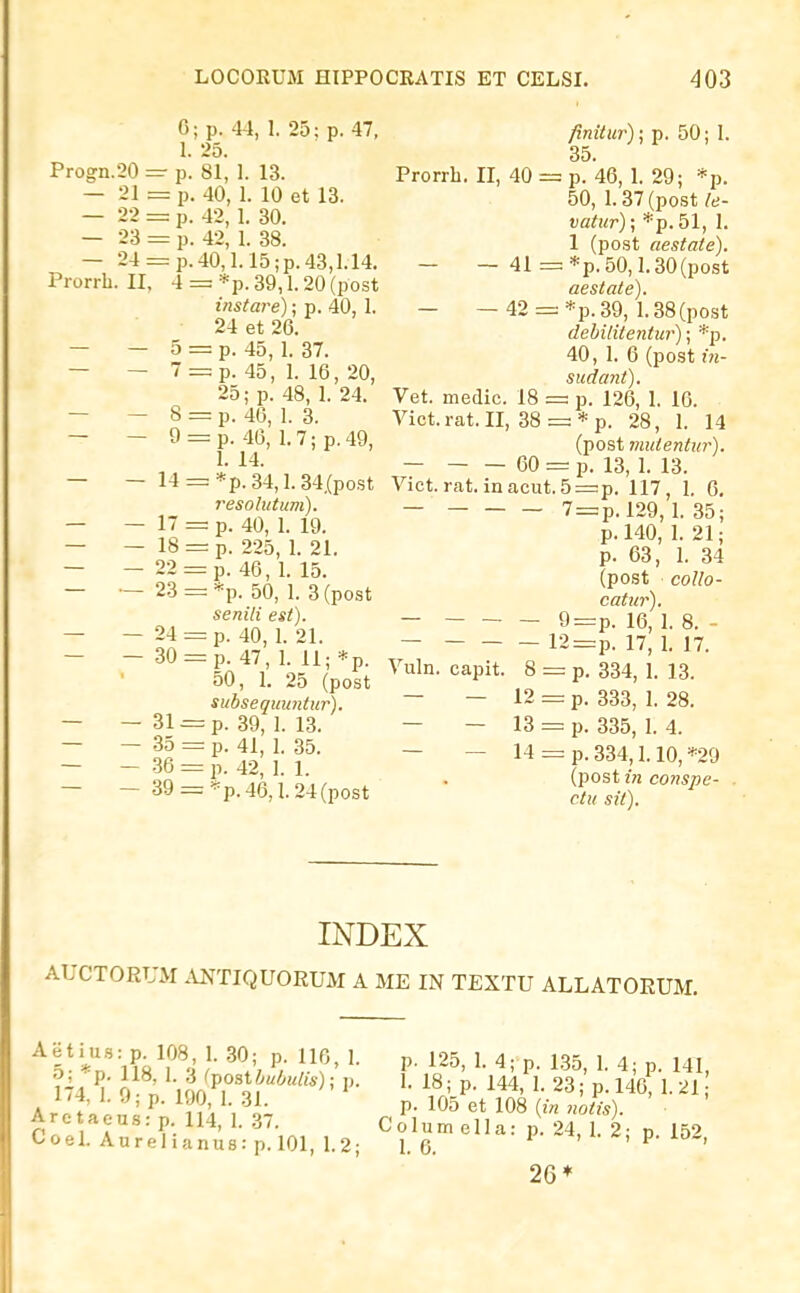 0; p. 44, 1. 25; p. 47, 1. 25. Progn.20 =■ p. 81, 1. 13. — 21 = p. 40, 1. 10 et 13. — 22 = p. 42, 1. 30. — 23 = p. 42, 1. 38. — 24 = p.40,I.15;p.43,1.14. Prorrb. II, 4 = *p. 39,1.20 (post instare); p. 40, 1. 24 et 26. — — 5 = p. 45, 1. 37. — — 7 = p. 45, 1. 16, 20, 25; p. 48, 1. 24. — — 8 = p. 46, 1. 3. — — 9 = p. 46, 1.7;p.49, 1. 14. — - 14 = *p. 34,1.34.(post 7'esolutum). — — 17 = p. 40, 1. 19. — — 18 = p. 225, 1. 21. — — 22 = p. 46, 1. 15. — — 23 = *p. 50, 1. 3(post senili est). — — 24 = p. 40, 1. 21. — - 30 = p. 47, 1. 11; *p. 50, 1. 25 (post subsequuntur). — — 31 = p. 39, 1. 13. — - .35 = p. 41, 1. 35. — - .36 = p. 42, 1. 1. — - 39 = *p.46,1.24(post finitur)\ p. 50; I. 35. Prorrh. II, 40 = p. 46, 1. 29; *p. 50, 1.37 (post le- vatur); *p. 51, I. 1 (post aestate). - - 41 =*p.50,1.30(post aestate). - — 42 = *p.39, 1.38(post debititentur); *p. 40, 1. 6 (post in- sudant). Vet. medic. 18 = p. 126, I. 16. Vict.rat.II, 38 = * p. 28, I. 14 (post niutentur). — 60 = p. 13, 1. 13. Vict. rat. ineacut.5=p. 117, I. 6, _ 7 = p.l29,1. 35; p. 140, 1. 21; p. 63, 1. 34 (post collo- catur). 9=p. 16, 1. 8. - 12 = p. 17, I. 17. Vuln. capit. 8 = p. 334, 1. 13. — — 12 p. 333, 1. 28. — — 13 = p. 335, 1. 4. — — 14 = p. 334,1.10, *29 (post in conspe- ctu sit). INDEX AUCTORUM ANTIQUORUM A ME IN TEXTU ALLATORUM. ^V^^n^&T'^ }■ ^Vt ' P' ^25- 1- 4; p. 135, 1. 4; p. 141, 174 i VvinT^f'''^' ^^' P- ^44, 1. 23; p. 146 1.21 1/4, 1. .); p. 190 1 31. p. 105 et 108 {in noiis). Are aeusrp 114, 1. .37. Colum ella: p 24, I. 2- p 159 Coel. Aurelianus: p. 101, 1.2; 1.6. i. p. lo-, 26*
