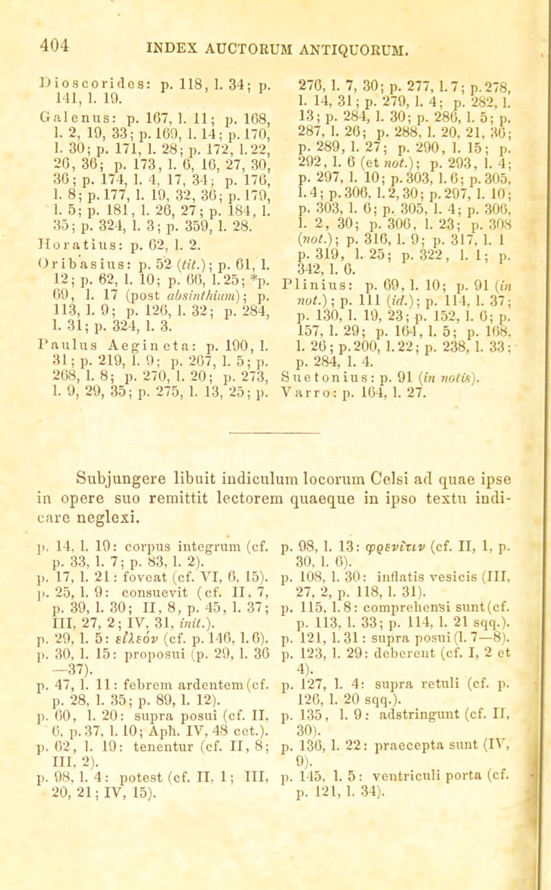 INDEX AUCTORUM ANTIQUORUM. Dioacoriflcs: p. 118, 1. 34: p. 141, 1. 19. Galenus: p. 167, 1. 11; p. 108, 1. 2, 19, 3.3; p.l69, 1.14; p. 170, 1. 30; p. 171, 1. 28; p. 172, 1.22, 20, 36; p. 173, 1. 6, 16, 27, 30, 36; p. 174, 1. 4, 17, 34; p. 176, 1. 8;p.l77, 1. 19, 32, 36; p. 179, 1. 5; p. 181, I. 26, 27; p. 184, 1. 33; p. 324, 1. 3; p. 359, 1. 28. Horatius: p. 62, 1. 2. Oribasius: p. 52 [tit.); p. 61, 1. 12; p. 62, 1. 10; p. 66, 1.25; *p. 69, 1. 17 (post absintldum); p. 113, 1. 9; p. 126, 1. 32; p. 284, 1. 31; p. 324, 1. 3. Taulus Aeginota: p. 190,1. 31; p. 219, 1. 9; p. 267, 1. 5; p. 268, 1. 8; p. 270, I. 20; p. 273, 1. 9, 29, 35; p. 275, 1. 13, 25; p. 270, 1. 7, 30; p. 277, 1.7; p.278, 1. 14, 31; p. 279, 1. 4; p. 282,1. 13; p. 284, 1. 30; p. 286, 1. 5; p. 287, 1. 26; p. 288, I. 20, 21, 36; p. 289, 1. 27; p. 290, 1. 15; p. 292, I. 6 (et not.); p. 293, 1. 4; p. 297, 1. 10; p.30.3, 1.6; p.305, 1.4; p.306, 1.2,30; p.297, 1. 10; p. 303, 1. 0; p. 305, 1. 4; p. 300, 1. 2, 30; p. 306, 1. 23; p. 308 {not.); p. 316, 1. 9; p. 317, 1. 1 p. 319, 1. 25; p. 322, 1. 1; p. 342, 1. 6. Plinius: p. 69, 1. 10; p. 91 {in not.)\ p. 111 (iV/.); p. 114, 1. 37; p. 130, 1. 19, 23; p. 152, 1. 0; p. 157, 1. 29; p. 164, 1. 5; p. 168. 1. 20; p. 200, 1.22; p. 238, I. 33; p. 284, 1. 4. S u e t o n i u s : p. 91 {in nolis). Varro: p. 164, 1. 27. Subjungere libuit iadiculum locovum Celsi ad quae ipse in opere suo remittit lectorem quaeque in ipso textu indi- care neglexi. ji. 14, I. 19: corpus integrum (cf. p. 33, 1. 7; p. 83, 1. 2). p. 17, 1. 21: fovoat (cf. VI, 6, 15). ji. 25, 1. 9: consuevit (cf. II. 7, p. 39,1. 30; II, 8, p. 45, 1. 37; III, 27, 2; IV, 31, inii.). p. 29,1. 5: dXiov (cf. p. 146.1.6). p. 30, 1. 15: proposui (p. 29, 1. 36 —37). p. 47, 1. 11: febrem ardentem(cf. p. 28, 1. 35; p. 89, 1. 12). ji. 60, 1. 20: sujira posui (cf. II, 6, p.37, 1.10; Ajjh. IV, 48 cct.). p. ()2, 1. 19: tenentur (cf. II, 8; III, 2). p. 98, 1. 4: potest (cf. II. 1; III, 20, 21; IV, 15). p. 98, 1. 13: cpQSviTLV (cf. II, 1, p. 30. 1. 6). p. 108, 1. 30: inflatis vesicis (III, 27, 2, p. 118, 1. 31). p. 115. 1.8: comprehen^i sunt(cf. p. 113, 1. 33; p. 114. 1. 21 sqq.). p. 121, 1. 31: supra posui (1. 7—8). p. 123, 1. 29: debercnt (cf. I, 2 et 4). p. 127, 1. 4: supra retuli (cf. p. 126, I. 20 sqq.). p. 135, 1. 9; adstringunt (cf. II, 30). p. 136,1. 22: praecepta sunt (IV, 9). p. 145, 1. 5: ventriculi porta (cf. p. 121, 1. 34).