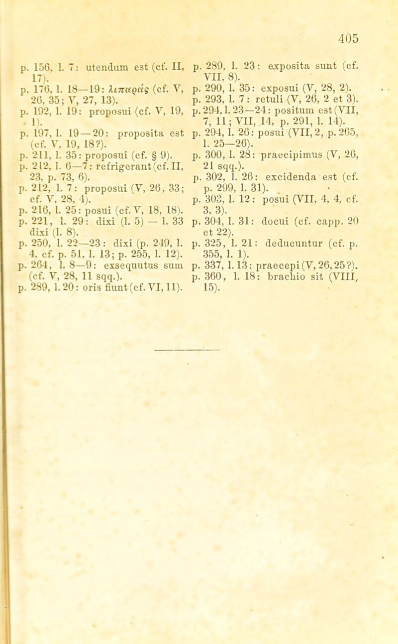 p. 156, 1. 7: uteudum est (cf. II, !')• p. 176, 1. 18—19: hnuQas (cf. V, 26. 35; V, 27, 13). p. 102, 1. 19: proposui (cf. V, 19, . 1). p. 197. 1. 19 — 20: proposita est (cf. V. 19, 18?). p. 211, 1. 35: proposui (cf. § 9). p. 212, 1. 0—7: refrigerant(cf. II, 23. p. 73, 6). p. 212, 1. 7: proposui (V, 26, 33; cf. V, 28. 4). p. 216, 1. 25: posui (cf.V, 18, 18). p. 221, 1. 29: dixi (1. 5) — 1. 33 dixi (1. 8). p. 250, 1. 22—23 : dixi (p. 249, 1. 4. cf. p. 51, 1. 13; p. 255, 1. 12). p. 204, 1. 8—9: exsequutus sum (cf. V, 28, 11 sqq.). p. 289, 1.20: oris fiunt(cf. VI, 11). p. 289, 1. 23: exposita sunt (cf. VII, 8). p. 290, I. 35: exposui (V, 28, 2). p. 293, I. 7: retuli (V, 26, 2 et 3). p. 294.1. 23—24: positum est (VII, 7, 11; VII, 14, p. 291, 1. 14). p. 294, 1. 26: posui (VII, 2, p.205, 1. 25—26). p. 300, I. 28: praecipimus (V, 26, 21 sqq.). p. 302, 1. 26: excidenda est (cf. p. 299, 1. 31). p. 303, 1. 12; posui (VII, 4, 4, cf. 3, 3). p. 304, I. 31: docui (cf. capp. 20 et 22). p. 325, I. 21: deducuntur (cf. p. 355, 1. 1). p. 337, 1.13: praecepi(V,26,25?). p. 360, 1. 18: brachio sit (VIII, 15).