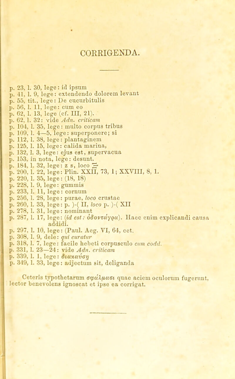 CORRIGENDA. p. 23, 1. 30, lege: icl ipsiim p. 41, 1. 9, lege: extendeudo dolorem levant p. 55, tit., lege: De cucurbitulis p. 50, 1. 11, lege: cum eo p. 02, 1. 13, lege (cf. III, 21). p. 62. 1. 32: vide Adn. criticam p. 104, 1. 35, lege: multo corpus tribus p. 109, 1. 4—5, lege: superponere; si p. 112, 1. 38, lege: plantagiuem p. 125, 1. 15, lege: calida marina, p. 132,1. 3, lege: ejus est, supervacua p. 153, in nota, lege: desunt. p. 184. 1. 32, lege: z s, loco p. 200, 1. 22, lege: Plin. XXII, 73, 1; XXVIII, 8, 1, p. 220,1. 35, lege: (18, 18) p. 228, 1. 9, lege: gummis p. 233,1. 11, lege: cornum p. 2-50, 1. 28, lege: purae, loco crustae p. 260, I. 33, lege: p. )-(II, loco p. )-( XII p. 278, I. 31, lege: nominant p. 287, 1. 17, lege: {id est: oSovzccyQu). Ilaec enim explicandi causa addidi. p. 297, 1. 10, lege: (Paul. Aeg. VI, 64, cet. p. 308, 1. 9, dele: qui curatur p. 318, 1. 7, lege: facile hebeti corpusculo ci/jn codd. p. 331, 1. 23—24: vide Adii. criticam p. 339, I. 1, lege: Sittv.avarj p. 349,1. 33, lege: adjectum sit, deliganda Ceteris typothetarum acpdlnaai quae aciem oculorum fugerunt, lector benevolens ignoscat et ipse ea corrigat.