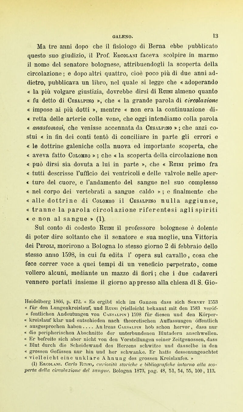 Ma tre anni dopo che il fisiologo di Berna ebbe pubblicato questo suo giudizio, il Prof. Ercolani faceva scolpire in marmo il nome del senatore bolognese, attribuendogli la scoperta della circolazione ; e dopo altri quattro, cioè poco più di due anni ad- dietro, pubblicava un libro, nel quale si legge che « adoperando « la più volgare giustizia, dovrebbe dirsi di Ruini almeno quanto « fu detto di Cesalpino », che « la grande parola di circolazione « impose ai più dotti », mentre « non era la continuazione di- « retta delle arterie colle vene, che oggi intendiamo colla parola « anastomosi, che venisse accennata da Cesalpino » ; che anzi co- stui « in fin dei conti tentò di conciliare in parte gli errori e « le dottrine galeniche colla nuova ed importante scoperta, che « aveva fatto Colombo » ; che « la scoperta della circolazione non « può dirsi sia dovuta a lui in parte », che « Ruini primo fra « tutti descrisse l'ufficio dei ventricoli e delle valvole nelle aper- « ture del cuore, e l'andamento del sangue nel suo complesso « nel corpo dei vertebrati a sangue caldo » ; e finalmente che « alle dottrine di Colombo il Cesalpino nulla aggiunse, « tranne la parola circolazione riferentesi agli spiriti « e non al sangue » (1). Sul conto di codesto Ruini il professore bolognese è dolente di poter dire soltanto che il senatore e sua moglie, una Vittoria dei Pepoli, morirono a Bologna lo stesso giorno 2 di febbraio dello stesso anno 1598, in cui fu edita 1' opera sul cavallo, cosa che fece correr voce a quei tempi di un veneficio perpetrato, come vollero alcuni, mediante un mazzo di fiori ; che i due cadaveri vennero portati insieme il giorno appresso alla chiesa di S. Gio- Heidelberg 180(5, p. 472. « Es ergibt sich ira Ganzen dass sich Servet 1553 « fùr den Lungenkreislauf, und Ruini (vielleicht bekannt mit den 1583 veròf- « fentlichen Andeutungen von Cvesalpin) 1598 fùr diesen und den Kórper- « kreislauf klar und entschieden nach theoretischen Auffassungen òffentlich « ausgesprochen haben .... An Ireas Cvesalpin hob schon hervor, dass nur « die peripherischen Abschnitte der unterbundenen Blutadern anschwellen. « Ei' befreite sich aber nicht von den Vorstellungen seiner Zeitgenossen, dass « Blut durch die Scheidewand des Herzens schwitze und dasselbe in den « grossen Gefâssen nur hin und her schwanke. Er natte dessenungeachtet « vielleicht eine unklare Ahnung des grossen Kreislaufes. » (1) Ercolini. Carlo Ruini, curiosità storiche e bibliografiche intorno alla sco- perta della circolazione del sangue. Bologna 1873, pag. 48, 51, 54, 55, 100, 113.