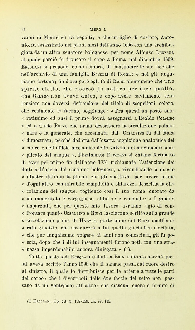 vanni in Monte ed ivi sepolti; e che un Aglio di costoro, Anto- nio, fu assassinato nei primi mesi dell'anno 1606 con una archimi - giata da un altro senatore bolognese, per nome Alfonso Legnani, al quale perciò fu troncato il capo a Roma nel dicembre 1609. Ercolani si propone, come sembra, di continuare le sue ricerche nell'archivio di una famiglia Bonelli di Roma : e noi gli augu- riamo fortuna; fin d'ora però egli fa di Ruini nientemeno che uno spirito eletto, che ricercò la natura per dire quello, che Galeno non aveva detto, e dopo avere saviamente sen- tenziato non doversi defraudare del titolo di scopritori coloro, che realmente lo furono, soggiunge : « Fra questi un posto ono- « ratissimo ed anzi il primo dovrà assegnarsi a Realdo Colombo « ed a Carlo Ruini, che primi descrissero la circolazione polmo- « nare e la generale, che accennata dal Cisalpino fu dal Ruini « dimostrata, perchè dedotta dall'esatta cognizione anatomica del « cuore e dell'ufficio meccanico delle valvole nel movimento com- « plicato del sangue », Finalmente E b col ani si chiama fortunato di aver pel primo fin dall'anno 1851 richiamata l'attenzione dei dotti sull'opera del senatore bolognese, « rivendicando a questo « illustre italiano la gloria, che gli spettava, per avere prima « d'ogni altro con mirabile semplicità e chiarezza descritta la cir- « colazione del sangue, togliendo cosi il suo nome onorato da « un immeritato e vergognoso oblio » ; e conclude : « I giudici « imparziali, che per questo mio lavoro avranno agio di con- « frontare quanto Cesalpino e Ruini lasciarono scritto sulla grande « circolazione prima di Haryht, porteranno del Ruini quell'ono- re rato giudizio, che assicurerà a lui quella gloria ben meritata, « che per lunghissimo volgere di anni non conosciuta, gli fu po- « scia, dopo che i di lui insegnamenti furono noti, con una stra- di; nezza imperdonabile ancora diniegata » (l). Tutte queste lodi Ercolani tributa a Ruini soltanto perchè que- sti aveva scritto l'anno 1598 che il sangue passa dal cuore destro al sinistro, il quale lo distribuisce per le arterie a tutte le parti del corpo ; che i diverticoli delle due faccie del setto non pas- sano da un ventricolo all' altro ; che ciascun cuore è fornito di (1) Ercolani. Op. cit. p. 158-159, 14, 99, 115.