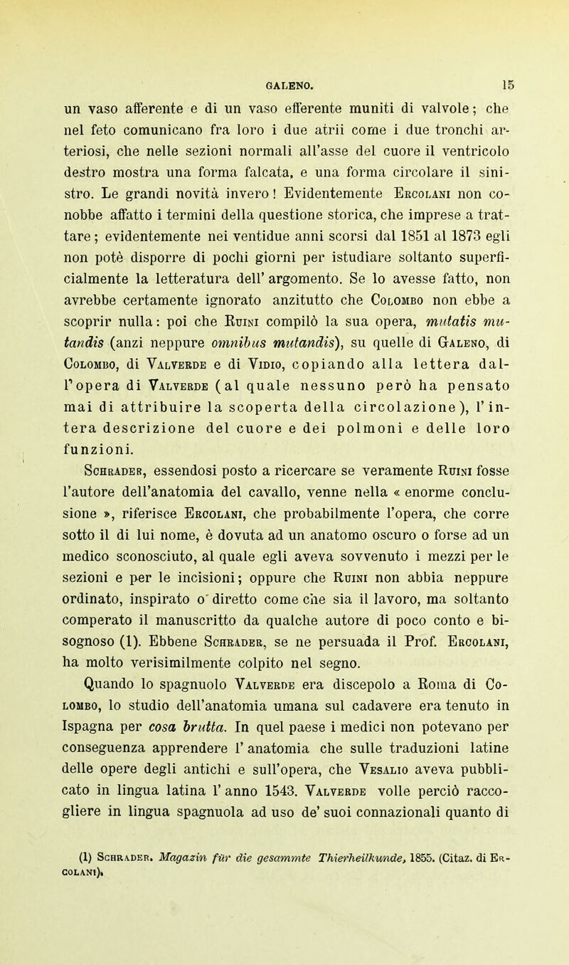 un vaso afferente e di un vaso efferente muniti di valvole ; che nel feto comunicano fra loro i due atrii corne i due tronchi ar- teriosi, che nelle sezioni normali all'asse del cuore il ventricolo destro mostra una forma falcata, e una forma circolare il sini- stro. Le grandi novità invero ! Evidentemente Ercolani non co- nobbe affatto i termini della questione storica, che imprese a trat- tare ; evidentemente nei ventidue anni scorsi dal 1851 al 1873 egli non potè disporre di pochi giorni per istudiare soltanto superfi- cialmente la letteratura dell' argomento. Se lo avesse fatto, non avrebbe certamente ignorato anzitutto che Colombo non ebbe a scoprir nulla: poi che Ruini compilò la sua opera, mutatis mu- tandis (anzi neppure omnibus mutandis), su quelle di Galeno, di Colombo, di Valverde e di Vidio, copiando alla lettera dal- l'opera di Valverde (al quale nessuno però ha pensato mai di attribuire la scoperta della circolazione), l'in- tera descrizione del cuore e dei polmoni e delle loro funzioni. Schrader, essendosi posto a ricercare se veramente Ruini fosse l'autore dell'anatomia del cavallo, venne nella « enorme conclu- sione », riferisce Eroolani, che probabilmente l'opera, che corre sotto il di lui nome, è dovuta ad un anatomo oscuro o forse ad un medico sconosciuto, al quale egli aveva sovvenuto i mezzi per le sezioni e per le incisioni; oppure che Ruini non abbia neppure ordinato, inspirato o~ diretto come che sia il lavoro, ma soltanto comperato il manuscritto da qualche autore di poco conto e bi- sognoso (1). Ebbene Schrader, se ne persuada il Prof. Ercolani, ha molto verisimilmente colpito nel segno. Quando lo spagnuolo Valverde era discepolo a Roma di Co- lombo, lo studio dell'anatomia umana sul cadavere era tenuto in Ispagna per cosa brutta. In quel paese i medici non potevano per conseguenza apprendere 1' anatomia che sulle traduzioni latine delle opere degli antichi e sull'opera, che Vesalio aveva pubbli- cato in lingua latina 1' anno 1543. Valverde volle perciò racco- gliere in lingua spagnuola ad uso de' suoi connazionali quanto di (1) Schrader. Magazin far die gesammte Thierheilkunde, 1855. (Citaz. di Er- COIANt)i