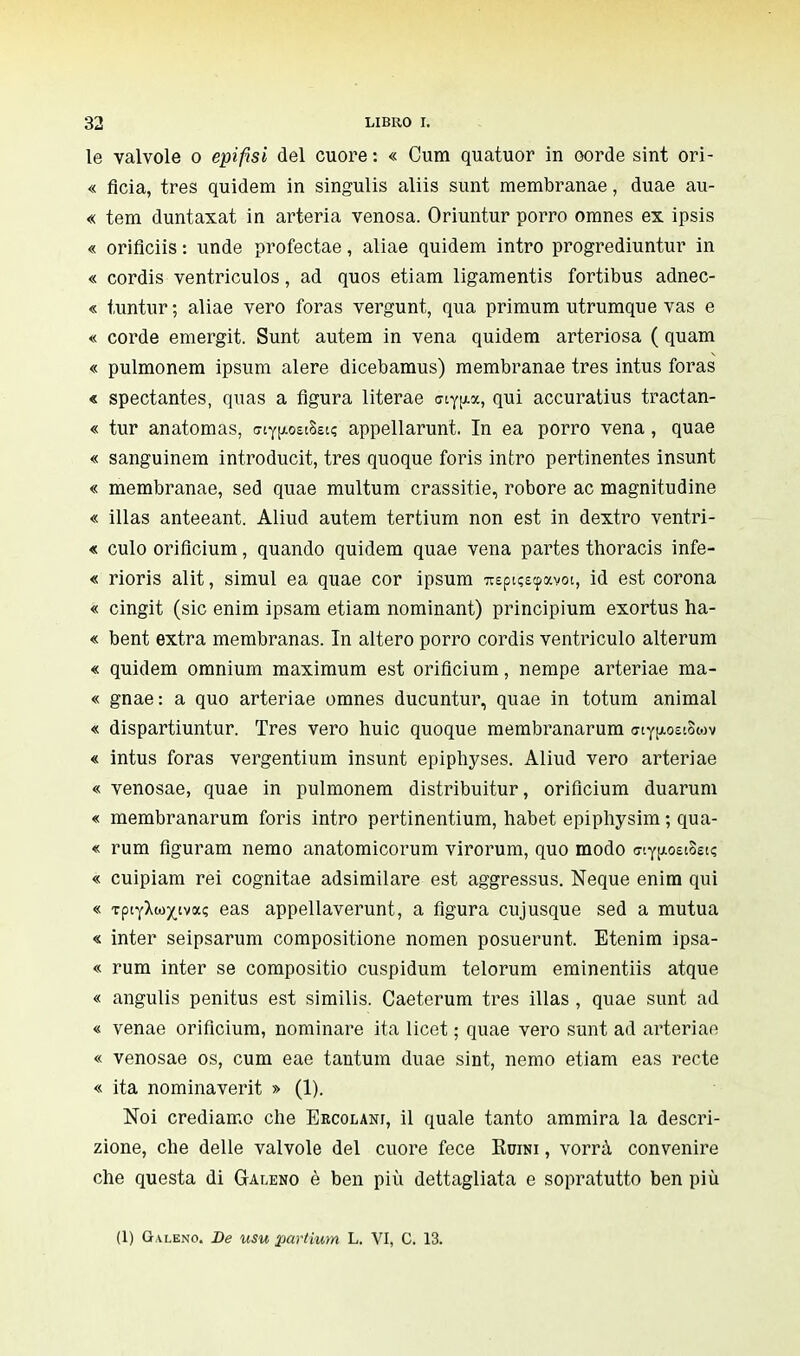 le valvole o epifisi del cuore : « Cum quatuor in oorde sint Ori- « flcia, très quidem in singulis aliis sunt membranae, duae au- « tem duntaxat in arteria venosa. Oriuntur porro omnes ex ipsis « oriflciis : unde profectae, aliae quidem intro progrediuntur in « cordis ventriculos, ad quos etiam ligamentis fortibus adnec- « tuntur; aliae vero foras vergunt, qua primum utrumque vas e « corde emergit. Sunt autem in vena quidem arteriosa ( quam « pulmonem ipsum alere dicebamus) membranae très intus foras « spectantes, quas a figura literae cny^x, qui accuratius tractan- « tur anatomas, criy^oetSstç appellarunt. In ea porro vena, quae « sanguinerà introducit, très quoque foris intro pertinentes insunt « membranae, sed quae multum crassitie, robore ac magnitudine « illas anteeant. Aliud autem tertium non est in dextro ventri- « culo oriflcium, quando quidem quae vena partes thoracis infe- « rioris alit, simul ea quae cor ipsum ?repiç£<pavoi, id est corona « cingit (sic enim ipsam etiam nominant) principium exortus ha- « bent extra membranas. In altero porro cordis ventriculo alterum « quidem omnium maximum est oriflcium, nempe arteriae ma- « gnae: a quo arteriae omnes ducuntur, quae in totum animai « dispartiuntur. Très vero huic quoque membranarum aiy^oecSiov « intus foras vergentium insunt epiphyses. Aliud vero arteriae « venosae, quae in pulmonem distribuitur, oriflcium duarum « membranarum foris intro pertinentium, habet epiphysim ; qua- « rum flguram nemo anatomicorum virorum, quo modo ffiy^oetSet? « cuipiam rei cognitae adsimilare est aggressus. Neque enim qui « TpifXw)(,ivaç eas appellaverunt, a figura cujusque sed a mutua « inter seipsarum compositione nomen posuerunt. Etenim ipsa- « rum inter se compositio cuspidum telorum eminentiis atque « angulis penitus est similis. Caeterum très illas , quae sunt ad « venae oriflcium, nominare ita licet ; quae vero sunt ad arteriae « venosae os, cum eae tantum duae sint, nemo etiam eas recte « ita nominaverit » (1). Noi crediamo che Eecolani, il quale tanto ammira la descri- zione, che delle valvole del cuore fece Kuini , vorrà convenire che questa di Galeno è ben più dettagliata e sopratutto ben più