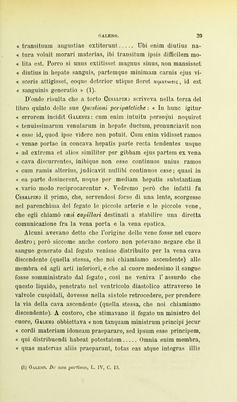 « transitimi^, augustiae extiterunt Ubi enira diutius na- « tura voluit morari materias, ibi transitum ipsis difficilera mo- « lita est. Porro si unus extitisset magnus sinus, non mansisset « diutius in hepate sanguis, partemque minimara carnis ejus vi- « sceris attigisset, eoque deterior utique fleret at^a-rwinç, id est « sanguinis generatio » (1). D'onde risulta che a torto Cesalpinj scriveva nella terza del libro quinto delle sue Questioni peripatetiche : « In lume igitur <i errorem incidit Galencts : cum enim intuitu perseq'ui nequiret « tenuissimarum venularum in hepate ductum, pronunciavit non « esse id, quod ipse videre non potuit. Cum enim vidisset ramos « venae portae in concava hepatis parte recta tendentes usque « ad extrema et alios similiter per gibbam ejus partem ex vena « cava discurrentes, inibique non esse continuos unius ramos « cum ramis alterius, judicavit nullibi continuos esse; quasi in « ea parte desinerent, neque per mediam hepatis substantiam « vario modo reciprocarentur ». Vedremo però che infatti fu Cesalpino il primo, che, servendosi forse di una lente, scorgesse nel parenchima del fegato le piccole arterie e le piccole vene, che egli chiamò vasi capillari destinati a stabilire una diretta comunicazione fra la vena porta e la vena epatica. Alcuni avevano detto che l'origine delle vene fosse nel cuore destro ; però siccome anche costoro non potevano negare che il sangue generato dal fegato venisse distribuito per la vena cava discendente (quella stessa, che noi chiamiamo ascendente) alle membra ed agli arti inferiori, e che al cuore medesimo il sangue fosse somministrato dal fegato, così ne veniva 1' assurdo che questo liquido, penetrato nel ventricolo diastolico attraverso le valvole cuspidali, dovesse nella sistole retrocedere, per prendere la via della cava ascendente (quella stessa, che noi chiamiamo discendente). A costoro, che stimavano il fegato un ministro del cuore, Galeno obbiettava « non tanquam ministrum principi jecur « cordi materiam idoneam praeparare, sed ipsum esse principem, « qui distribuendi habeat potestatem Omnia enim membra, « quae materias aliis praeparant, totas eas atque intégras illis