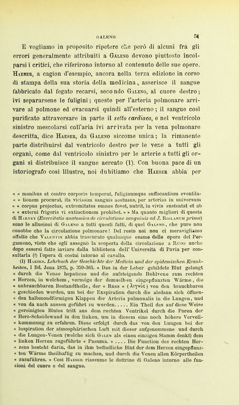 E vogliamo in proposito ripetere che però di alcuni fra gli errori generalmente attribuiti a Galeno devono piuttosto incol- parsi i critici, che riferirono intorno al contenuto delle sue opere. Haeser, a cagion d'esempio, ancora nella terza edizione in corso di stampa della sua storia della medicina, asserisce il sangue fabbricato dal fegato recarsi, seco ndo Galeno, al cuore destro ; ivi separarsene le fuligini ; queste per l'arteria polmonare arri- vare al polmone ed evacuarsi quindi all'esterno ; il sangue cosi purificato attraversare in parte il setto cardiaco, e nel ventricolo sinistro mescolarsi coll'aria ivi arrivata per la vena polmonare descritta, dice Haeser, da Galeno siccome unica; la rimanente parte distribuirsi dal ventricolo destro per le vene a tutti gli organi, come dal ventricolo sinistro per le arterie a tutti gli or- gani si distribuisce il sangue aereato (1). Con buona pace di un istoriografo cosi Illustre, noi dubitiamo che Haesee abbia per « « monibus et centro corporis tempérât, fuliginumque suffocantium eventila- « « tionem procurât, ita vicissim sanguis aestuans, per ai'terias in universum « « corpus projectus, extremitates omnes fovet, nutrit, in vivis sustentât et ab « « externi frigoris vi extinctionem prohibet. » » Ma quanto migliori di questa di H \rvey (Exercitatio anatomica de circulatione sanguinis ad J. Riolanum prima) sono le allusioni di Galeno a tutti questi fatti, di quel Galkno, che pure non conobbe che la circolazione polmonare ! Del resto noi non ci meravigliamo affatto che Valentin abbia trascurato qualunque esame delle opere del Per- gameno, visto che egli assegnò la scoperta della circolazione a Ruini anche dopo essersi fatto inviare dalla biblioteca dell' Università di Pavia per con- sultarla (?) l'opera di costui intorno al cavallo. (1) Haeser. Lehrbuch der Geschichte der Medichi und der epidemischen Krank- heiten, I Bd. Jena 1875, p. 359-361. « Das in der Leber gebildete Blut gelangt « durch die Venae hepaticae und die aufsteigende Hohlvene zum rechten « Herzen, in welchem , vermóge der demselben eingepflanzten Warrne, die « unbrauchbaren Bestandtheile, der « Russ » ( Xiyvù; ) von den brauchbaren <■< geschieden werden, um bei der Exspiration durch die alsdann sich òffnen- « den halbmondfòrmigen Klappen der Arteria pulmonalis in die Lungen, und « von da nach aussen gefùhrt zu werden Ein Theil des auf diese Weise « gereinigten Blutes tritt aus dem rechten Ventrikel durch die Poren der « Herz-Scheidewand in den linken, um in diesem eine noch hòhere Vervoll- « kommnung zu erfahren. Diese erfolgt durch das von den Lungen bei der « Inspiration der atmosphârischen Luft mit dieser aufgenommene und durch « die Lungen-Venen (welche sich G\len als einen einzigen Stamm denkt) dem « linken Herzen zugefùhrte « Pneuma. » ... . Die Function des rechten Her- «. zens besteht darin, das in ihm beflndliche Blut der dem Herzen eingepflanz- « ten Wàrme theilhaftig zu machen, und durch die Venen alien Kòrpertheilen « zuzufùhren. » Così Haeser riassume le dottrine di Galeno intorno alle fun- zioni del cuore e del sangue.