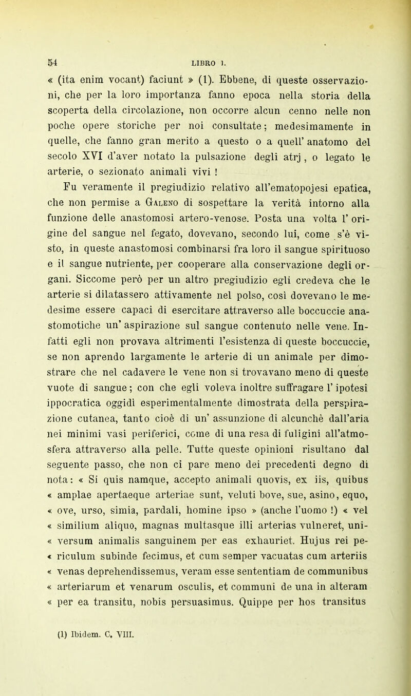 « (ita enira vocant) faciunt » (1). Ebbene, di queste osservazio- ni, che per la loro importanza fanno epoca nella storia della scoperta della circolazione, non occorre alcun cenno nelle non poche opere storiche per noi consultate; medesimamente in quelle, che fanno gran merito a questo o a queir anatomo del secolo XVI d'aver notato la pulsazione degli atrj, o legato le arterie, o sezionato animali vivi ! Fu veramente il pregiudizio relativo all'ematopojesi epatica, che non permise a Galeno di sospettare la verità intorno alla funzione delle anastomosi artero-venose. Posta una volta 1' ori- gine del sangue nel fegato, dovevano, secondo lui, come s'è vi- sto, in queste anastomosi combinarsi fra loro il sangue spirituoso e il sangue nutriente, per cooperare alla conservazione degli or- gani. Siccome però per un altro pregiudizio egli credeva che le arterie si dilatassero attivamente nel polso, così dovevano le me- desime essere capaci di esercitare attraverso alle boccuccie ana- stomotiche un' aspirazione sul sangue contenuto nelle vene. In- fatti egli non provava altrimenti l'esistenza di queste boccuccie, se non aprendo largamente le arterie di un animale per dimo- strare che nel cadavere le vene non si trovavano meno di queste vuote di sangue ; con che egli voleva inoltre suffragare l'ipotesi ippocratica oggidì esperimentalmente dimostrata della perspira- zione cutanea, tanto cioè di un' assunzione di alcunché dall'aria nei minimi vasi periferici, come di una resa di fuligini all'atmo- sfera attraverso alla pelle. Tutte queste opinioni risultano dal seguente passo, che non ci pare meno dei precedenti degno di nota: « Si quis namque, accepto animali quovis, ex iis, quibus « amplae apertaeque arteriae sunt, veluti bove, sue, asino, equo, « ove, urso, simia, pardali, nomine ipso » (anche l'uomo !) « vel « similium aliquo, magnas multasque illi arterias vulneret, uni- « versum animalis sanguinem per eas exhauriet, Hujus rei pe- « riculum subinde fecimus, et cum semper vacuatas cum arteriis « venas deprehendissemus, veram esse sententiam de communibus « arteriarum et venarum osculis, et communi de una in alteram « per ea transitu, nobis persuasimus. Quippe per hos transitus (1) Ibidem. C. Vili.