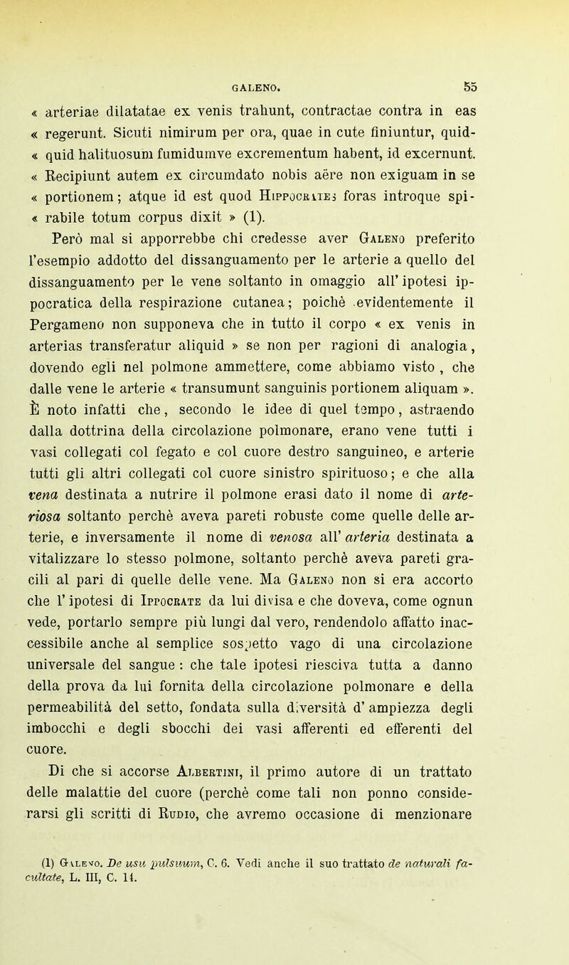 « arteriae dilatatae ex venis trahunt, contractae contra in eas « regerunt. Sicuti nimirum per ora, quae in cute finiuntur, quid- « quid halituosum fumidumve excrementum habent, id excernunt. « Recipiunt autem ex circumdato nobis aëre non ex iguana in se « portionem; atque id est quod Hippocrues foras introque spi- « rabile totum corpus dixit » (1). Però mal si apporrebbe chi credesse aver Galeno preferito l'esempio addotto del dissanguamento per le arterie a quello del dissanguamento per le vene soltanto in omaggio all' ipotesi ip- pocratica della respirazione cutanea; poiché evidentemente il Pergameno non supponeva che in tutto il corpo « ex venis in arterias transferatur aliquid » se non per ragioni di analogia, dovendo egli nel polmone ammettere, come abbiamo visto , che dalle vene le arterie « transumunt sanguinis portionem aliquam ». È noto infatti che, secondo le idee di quel tampo, astraendo dalla dottrina della circolazione polmonare, erano vene tutti i vasi collegati col fegato e col cuore destro sanguineo, e arterie tutti gli altri collegati col cuore sinistro spirituoso ; e che alla vena destinata a nutrire il polmone erasi dato il nome di arte- riosa soltanto perchè aveva pareti robuste come quelle delle ar- terie, e inversamente il nome di venosa all' arteria destinata a vitalizzare lo stesso polmone, soltanto perchè aveva pareti gra- cili al pari di quelle delle vene. Ma Galeno non si era accorto che 1' ipotesi di Isocrate da lui divisa e che doveva, come ognun vede, portarlo sempre più lungi dal vero, rendendolo affatto inac- cessibile anche al semplice sospetto vago di una circolazione universale del sangue : che tale ipotesi riesciva tutta a danno della prova da lui fornita della circolazione polmonare e della permeabilità del setto, fondata sulla diversità d' ampiezza degli imbocchi e degli sbocchi dei vasi afferenti ed efferenti del cuore. Di che si accorse Albertjni, il primo autore di un trattato delle malattie del cuore (perchè come tali non ponno conside- rarsi gli scritti di Rudio, che avremo occasione di menzionare (1) Gt\levo. De usti pulsuum, G. 6. Vedi anche il suo trattato de naturali fa- cilitate, L. Ili, C. 14.