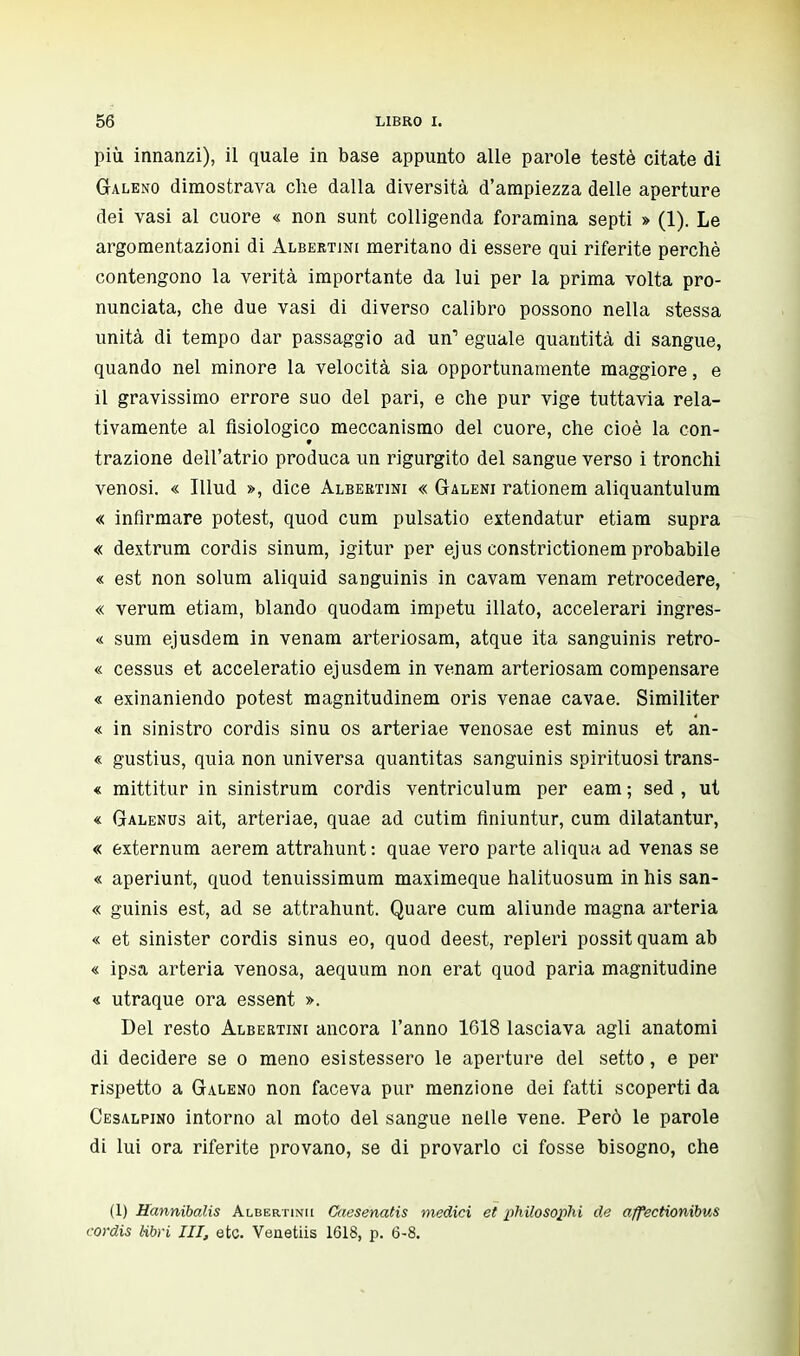 più innanzi), il quale in base appunto alle parole testé citate di Galeno dimostrava che dalla diversità d'ampiezza delle aperture dei vasi al cuore « non sunt colligenda foramina septi » (1). Le argomentazioni di Albertini meritano di essere qui riferite perchè contengono la verità importante da lui per la prima volta pro- nunciata, che due vasi di diverso calibro possono nella stessa unità di tempo dar passaggio ad un1 eguale quantità di sangue, quando nel minore la velocità sia opportunamente maggiore, e il gravissimo errore suo del pari, e che pur vige tuttavia rela- tivamente al fisiologico meccanismo del cuore, che cioè la con- trazione dell'atrio produca un rigurgito del sangue verso i tronchi venosi. « Illud », dice Albertini « Galeni rationem aliquantulum « infirmare potest, quod cum pulsatio extendatur etiam supra « dextrum cordis sinum, igitur per ejus constrictionem probabile « est non solum aliquid sanguinis in cavam venam retrocedere, « verum etiam, blando quodam impetu illato, accelerari ingres- « sum ejusdem in venam arteriosam, atque ita sanguinis retro- « cessus et acceleratio ejusdem in venam arteriosam compensare « exinaniendo potest magnitudinem oris venae cavae. Similiter « in sinistro cordis sinu os arteriae venosae est minus et an- « gustius, quia non universa quantitas sanguinis spirituosi trans- « mittitur in sinistrum cordis ventriculum per eam ; sed , ut « Galenus ait, arteriae, quae ad cutim finiuntur, cum dilatantur, « externum aerem attrahunt : quae vero parte aliqua ad venas se « aperiunt, quod tenuissimum maximeque halituosum in his san- « guinis est, ad se attrahunt. Quare cum aliunde magna arteria « et sinister cordis sinus eo, quod deest, repleri possit quam ab « ipsa arteria venosa, aequum non erat quod paria magnitudine « utraque ora essent ». Del resto Albertini ancora l'anno 1618 lasciava agli anatomi di decidere se o meno esistessero le aperture del setto, e per rispetto a Galeno non faceva pur menzione dei fatti scoperti da Cesalpino intorno al moto del sangue nelle vene. Però le parole di lui ora riferite provano, se di provarlo ci fosse bisogno, che (1) Hannibalis Albertinii Cacsenatis medici et philosophi de affectionibus cordis libri HI, etc. Venetiis 1618, p. 6-8.