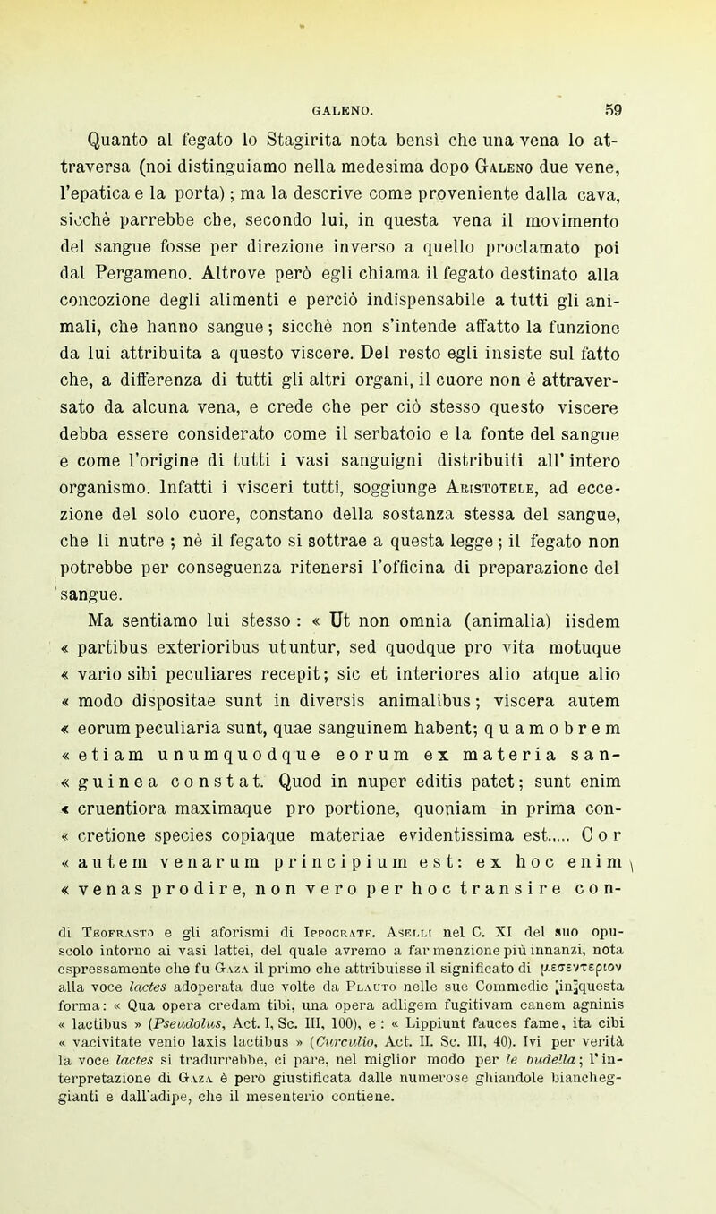 Quanto al fegato lo Stagirita nota bensì che una vena lo at- traversa (noi distinguiamo nella medesima dopo Galeno due vene, l'epatica e la porta) ; ma la descrive come proveniente dalla cava, sicché parrebbe che, secondo lui, in questa vena il movimento del sangue fosse per direzione inverso a quello proclamato poi dal Pergameno. Altrove però egli chiama il fegato destinato alla concozione degli alimenti e perciò indispensabile a tutti gli ani- mali, che hanno sangue ; sicché non s'intende affatto la funzione da lui attribuita a questo viscere. Del resto egli insiste sul fatto che, a differenza di tutti gli altri organi, il cuore non è attraver- sato da alcuna vena, e crede che per ciò stesso questo viscere debba essere considerato come il serbatoio e la fonte del sangue e come l'origine di tutti i vasi sanguigni distribuiti all' intero organismo. Infatti i visceri tutti, soggiunge Aristotele, ad ecce- zione del solo cuore, constano della sostanza stessa del sangue, che li nutre ; né il fegato si sottrae a questa legge ; il fegato non potrebbe per conseguenza ritenersi l'officina di preparazione del sangue. Ma sentiamo lui stesso : « Ut non omnia (animalia) iisdem « partibus exterioribus utuntur, sed quodque prò vita motuque « vario sibi peculiares recepit; sic et interiores alio atque alio « modo dispositae sunt in diversis animalibus ; viscera autem « eorumpeculiaria sunt, quae sanguinem habent; quamobrem «etiam unumquodque eorum ex materia san- «guinea constat. Quod in nuper editis patet; sunt enim < cruentiora maximaque prò portione, quoniam in prima con- « cretione species copiaque materiae evidentissima est Cor «autem venarum principium est: ex hoc enim ( « venas prodire, non vero per hoc transire con- dì Teofrasto e gli aforismi di Ippocr\tf. Anelli nel C. XI del suo opu- scolo intorno ai vasi lattei, del quale avremo a far menzione più innanzi, nota espressamente che fu Gaza il primo che attribuisse il significato di [/.effevxepiov alla voce lactes adoperata due volte da Plauto nelle sue Commedie ^in^questa forma: « Qua opera credam tibi, una opera adligem fugitivam canem agninis « lactibus » (Pseudolus, Act. I, Se. Ili, 100), e : « Lippiunt fauces fame, ita cibi « vacivitate venio laxis lactibus » (Curculio, Act. II. Se. Ili, 40). Ivi per verità la voce lactes si tradurrebbe, ci pare, nel miglior modo per le budella; l'in- terpretazione di Gaza, è però giustificata dalle numerose ghiandole biancheg- gianti e dall'adipe, che il mesenterio contiene.