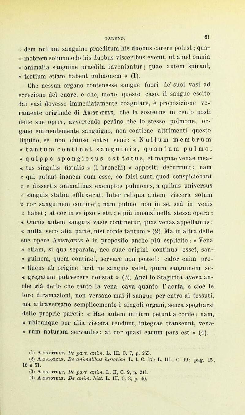 « dem nullum sanguine praeditum his duobus carere potest ; qua- « mobrem solummodo his duobus visceribus evenit, ut apud omnia « animalia sanguine praedita inveniantur; quae autem spirant, « tertium etiam habent pulmonem » (1). Che nessun organo contenesse sangue fuori de' suoi vasi ad eccezione del cuore, e che, meno questo caso, il sangue escito dai vasi dovesse immediatamente coagulare, è proposizione ve- ramente originale di Aristotele, che la sostenne in cento posti delle sue opere, avvertendo perfino che lo stesso polmone, or- gano eminentemente sanguigno, non contiene altrimenti questo liquido, se non chiuso entro vene : « Nullum membrum « t a n t u m c o n t i n e t sanguinis, quantum pulmo, «quippe spongiosus esttotus, et magnae venae mea- « tus singulis flstulis » (i bronchi) « appositi decurrunt ; nam « qui putant inanem eum esse, eo falsi sunt, quod conspiciebant « e dissectis animalibus exemptos pulmones, a quibus universus « sanguis statim effluxerat. Inter reliqua autem viscera solum « cor sanguinem continet ; nam pulmo non in se, sed in venis « habet ; at cor in se ipso » etc. ; e più innanzi nella stessa opera : « Omnis autem sanguis vasis continetur, quas venas appellamus : « nulla vero alia parte, nisi corde tantum » (2). Ma in altra delle sue opere Aristotele è in proposito anche più esplicito : « Vena « etiam, si qua separata, nec suae origini continua esset, san- « guinem, quem continet, servare non posset : calor enim pro- « fluens ab origine facit ne sanguis gelet, quum sanguinem se- « gregatum putrescere constat » (3). Anzi lo Stagirita aveva an- che già detto che tanto la vena cava quanto 1' aorta, e cioè le loro diramazioni, non versano mai il sangue per entro ai tessuti, ma attraversano semplicemente i singoli organi, senza spogliarsi delle proprie pareti : « Hae autem initium petunt a corde ; nam, « ubicunque per alia viscera tendunt, integrae transeunt, vena- « rum naturam servantes; at cor quasi earum pars est » (4). (1) Aristotele. De part. anim. L. III. C. 7, p. 265. (2) Aristotele. De animalibus historiae L. I, C. 17 ; L. Ili, C. 19 ; pag. 15, 16 e 51. (3) Aristotele. De part anim. L. II, C. 9, p. 211.