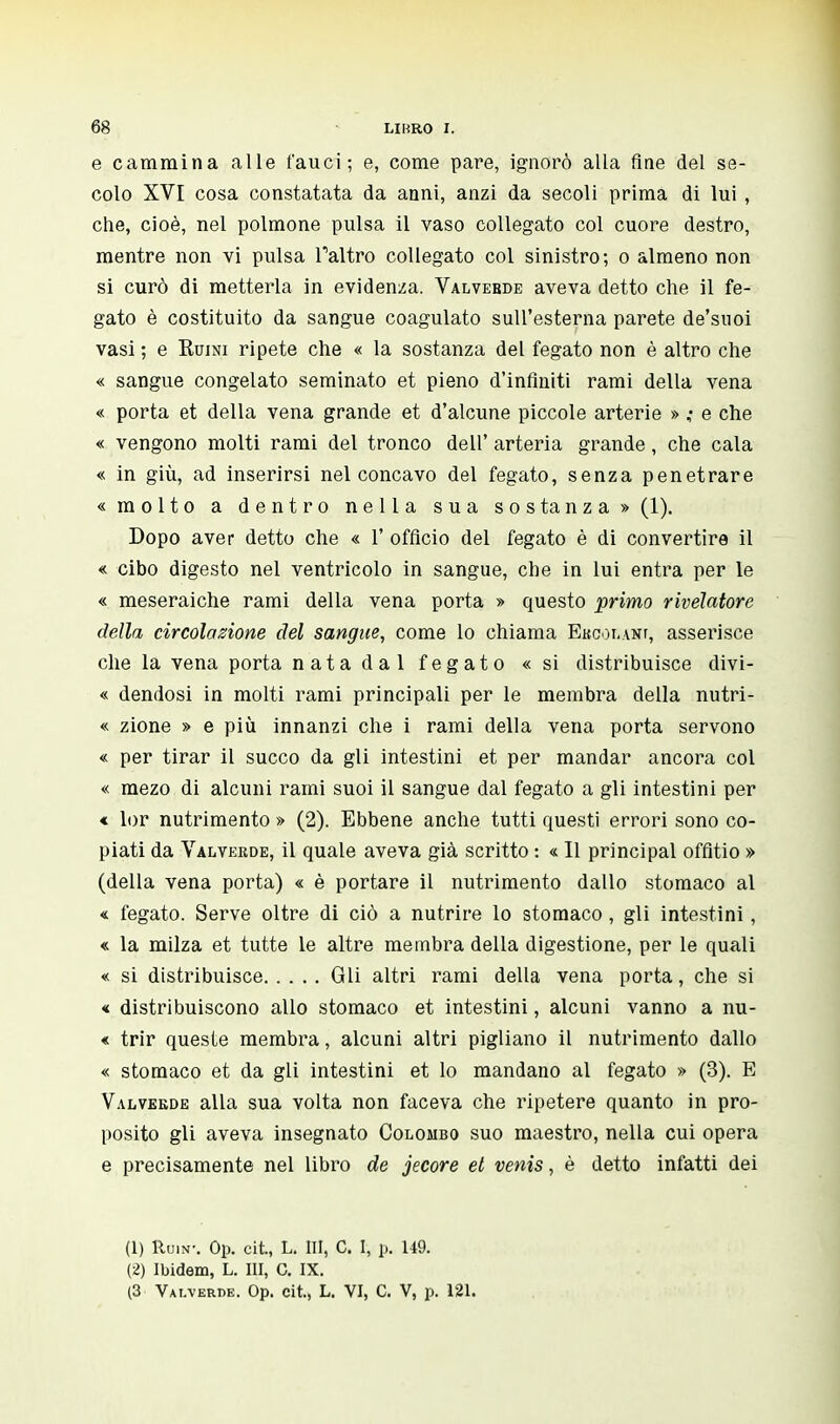 e cammina alle fauci; e, come pare, ignorò alla fine del se- colo XVI cosa constatata da anni, anzi da secoli prima di lui, che, cioè, nel polmone pulsa il vaso collegato col cuore destro, mentre non vi pulsa Taltro collegato col sinistro; o almeno non si curò di metterla in evidenza. Valvebde aveva detto che il fe- gato è costituito da sangue coagulato sull'esterna parete de'suoi vasi ; e Kuini ripete che « la sostanza del fegato non è altro che « sangue congelato seminato et pieno d'infiniti rami della vena « porta et della vena grande et d'alcune piccole arterie » ; e che « vengono molti rami del tronco dell' arteria grande, che cala « in giù, ad inserirsi nel concavo del fegato, senza penetrare «molto a dentro nella sua sostanza» (1). Dopo aver detto che « 1' officio del fegato è di convertire il « cibo digesto nel ventricolo in sangue, che in lui entra per le « meseraiche rami della vena porta » questo primo rivelatore della circolazione del sangue, come lo chiama Ehcolanf, asserisce che la vena porta nata dal fegato «si distribuisce divi- « dendosi in molti rami principali per le membra della nutri- « zione » e più innanzi che i rami della vena porta servono « per tirar il succo da gli intestini et per mandar ancora col « mezo di alcuni rami suoi il sangue dal fegato a gli intestini per « lor nutrimento » (2). Ebbene anche tutti questi errori sono co- piati da Valvekde, il quale aveva già scritto : « Il principal offitio » (della vena porta) « è portare il nutrimento dallo stomaco al « fegato. Serve oltre di ciò a nutrire lo stomaco , gli intestini, « la milza et tutte le altre membra della digestione, per le quali « si distribuisce Gli altri rami della vena porta, che si « distribuiscono allo stomaco et intestini, alcuni vanno a nu- « trir queste membra, alcuni altri pigliano il nutrimento dallo « stomaco et da gli intestini et lo mandano al fegato » (3). E Valvekde alla sua volta non faceva che ripetere quanto in pro- posito gli aveva insegnato Colombo suo maestro, nella cui opera e precisamente nel libro de jecore et venis, è detto infatti dei (1) RuiN-. Op. cit., L. Ili, C. 1, p. 149. (2) Ibidem, L. Ili, C. IX. (3 Vai.verde. Op. cit., L. VI, C. V, p. 121.