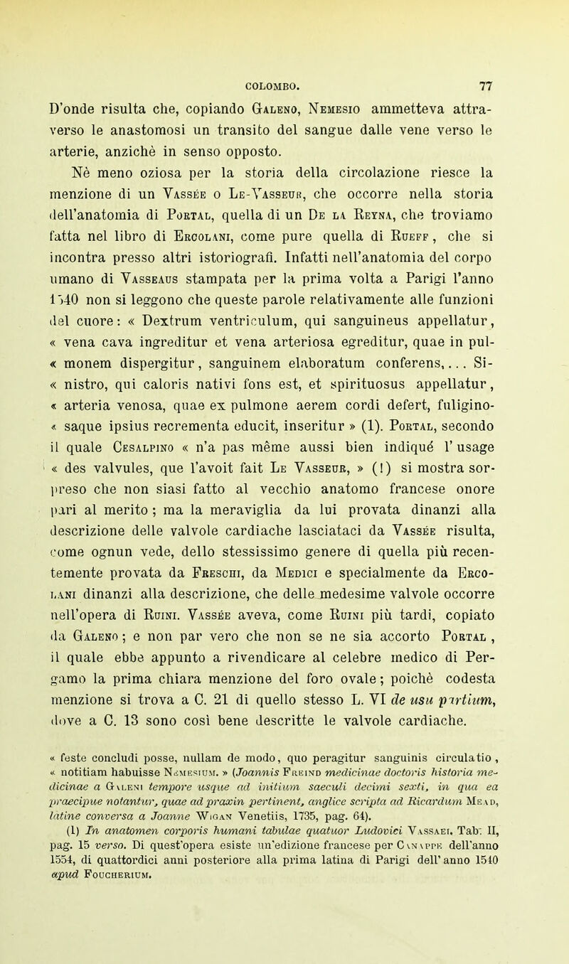 D'onde risulta che, copiando Galeno, Nemesio ammetteva attra- verso le anastomosi un transito del sangue dalle vene verso le arterie, anziché in senso opposto. Né meno oziosa per la storia della circolazione riesce la menzione di un Vassée o Le-Vasseur, che occorre nella storia dell'anatomia di Portal, quella di un De la Reyna, che troviamo fatta nel libro di Ercolani, come pure quella di Rueff , che si incontra presso altri istoriografi. Infatti nell'anatomia del corpo umano di Vasseaus stampata per la prima volta a Parigi Tanno 1)40 non si leggono che queste parole relativamente alle funzioni del cuore: « Dextrum ventriculum, qui sanguineus appellatur, « vena cava ingreditur et vena arteriosa egreditur, quae in pul- « monem dispergitur, sanguinem elaboratum conferens,... Si- « nistro, qui caloris nativi fons est, et spirituosus appellatur, « arteria venosa, quae ex pulmone aerem cordi defert, fuligino- « saque ipsius recrementa educit, inseritur » (1). Poktal, secondo il quale Cesalpjno « n'a pas même aussi bien indiqué l'usage « des valvules, que l'avoit fait Le Vasseur, » (!) si mostra sor- preso che non siasi fatto al vecchio anatomo francese onore pari al merito ; ma la meraviglia da lui provata dinanzi alla descrizione delle valvole cardiache lasciataci da Vassée risulta, come ognun vede, dello stessissimo genere di quella più recen- temente provata da Freschi, da Medici e specialmente da Erco- lini dinanzi alla descrizione, che delle medesime valvole occorre nell'opera di Ruini. Vassée aveva, come Ruini più tardi, copiato da Galeno ; e non par vero che non se ne sia accorto Portal , il quale ebbe appunto a rivendicare al celebre medico di Per- gamo la prima chiara menzione del foro ovale ; poiché codesta menzione si trova a C. 21 di quello stesso L. VI de usu pirtium, dove a C. 13 sono così bene descritte le valvole cardiache. « feste concludi posse, nullam de modo, quo peragitur sanguinis circulatio , « notitiam habuisse Nsmerium. » (Joannis Freind medicinae doctoris historia tne- dicinae a Gvleni tempore usque ad initium saeculi decimi sexti, in qua ea praecipue notantur, quae adpraxin pertinent, anglice scripta ad Ricardum Me ad, latine conversa a Joanne Wigan Venetiis, 1735, pag. 64). (1) In anatomen corporis immani tabulae quatuor Ludovici Vassaei, Tab. II, pag. 15 verso. Di quest'opera esiste un'edizione francese per C \ppk dell'anno 1554, di quattordici anni posteriore alla prima latina di Parigi dell'anno 1510 apud Foucherium.