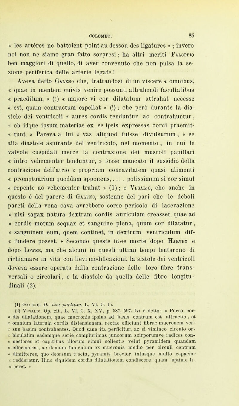 « les artères ne battoient point au dessou des ligatures » ; invero noi non ne siamo gran fatto sorpresi ; ha altri meriti Faloppjo ben maggiori di quello, di aver convenuto che non pulsa la se zione periferica delle arterie legate ! Aveva detto Galeno che, trattandosi di un viscere « omnibus, « quae in mentem cuivis venire possunt, attrahendi facultatibus « praeditum, » (!) « majore vi cor dilatatum attrahat necesse « est, quam contractum expellat » (!) ; che però durante la dia- stole dei ventricoli « aures cordis tenduntur ac contrahuntur, « ob idque ipsum materias ex se ipsis expressas cordi praemit- « tunt. » Pareva a lui « vas aliquod fuisse divulsurum , » se alla diastole aspirante del ventricolo, nel momento , in cui le valvole cuspidali mercè la contrazione dei muscoli papillari « intro vehementer tenduntur, » fosse mancato il sussidio della contrazione dell'atrio * propriam concavitatem quasi alimenti « promptuarium quoddam apponens,.... potissimum si cor simul « repente ac vehementer trahat » (1) ; e Vesalio, che anche in questo è del parere di Galeno, sostenne del pari che le deboli pareti della vena cava avrebbero corso pericolo di lacerazione « nisi sagax natura dextram cordis auriculam creasset, quae ad « cordis motum sequax et sanguine piena, quum cor dilatatur, « sanguinem eum, quem continet, in dextrum ventriculum dif- « fundere posset. » Secondo queste idee morte dopo Hakvet e dopo Lowee, ma che alcuni in questi ultimi tempi tentarono di richiamare in vita con lievi modificazioni, la sistole dei ventricoli doveva essere operata dalla contrazione delle loro fibre trans- versali o circolari, e la diastole da quella delle fibre longitu- dinali (2). (1) Galeno. De usu partium. L. VI. C. 15. (2) Vesalio. Op. cit., L. VI, C. X, XV, p. 587, 597. Ivi è detto: « Porro cor- « dis dilatationem, quae mucronis ipsius ad basis centrum est attractio , et « omnium lateruiïi cordis distensionem, rectae efficiunt fibrae mucronem ver- « sus basim contrahentes. Quod sane ita perflcitur, ac si vimineo circulo or- « biculatim eademque serie complurimas juncorum scirporumve radiées con- « necteres et capitibus illorum simul collectis velut pyramidem quandam « efformares, ac demum funiculum ex mucronis medio per circuii centrum « dimitteres, quo deorsum tracto, pyramis brevior intusque multo capacior « redderetur. Hinc siquidem cordis dilatationem condiscere quam eptime li- te ceret. »