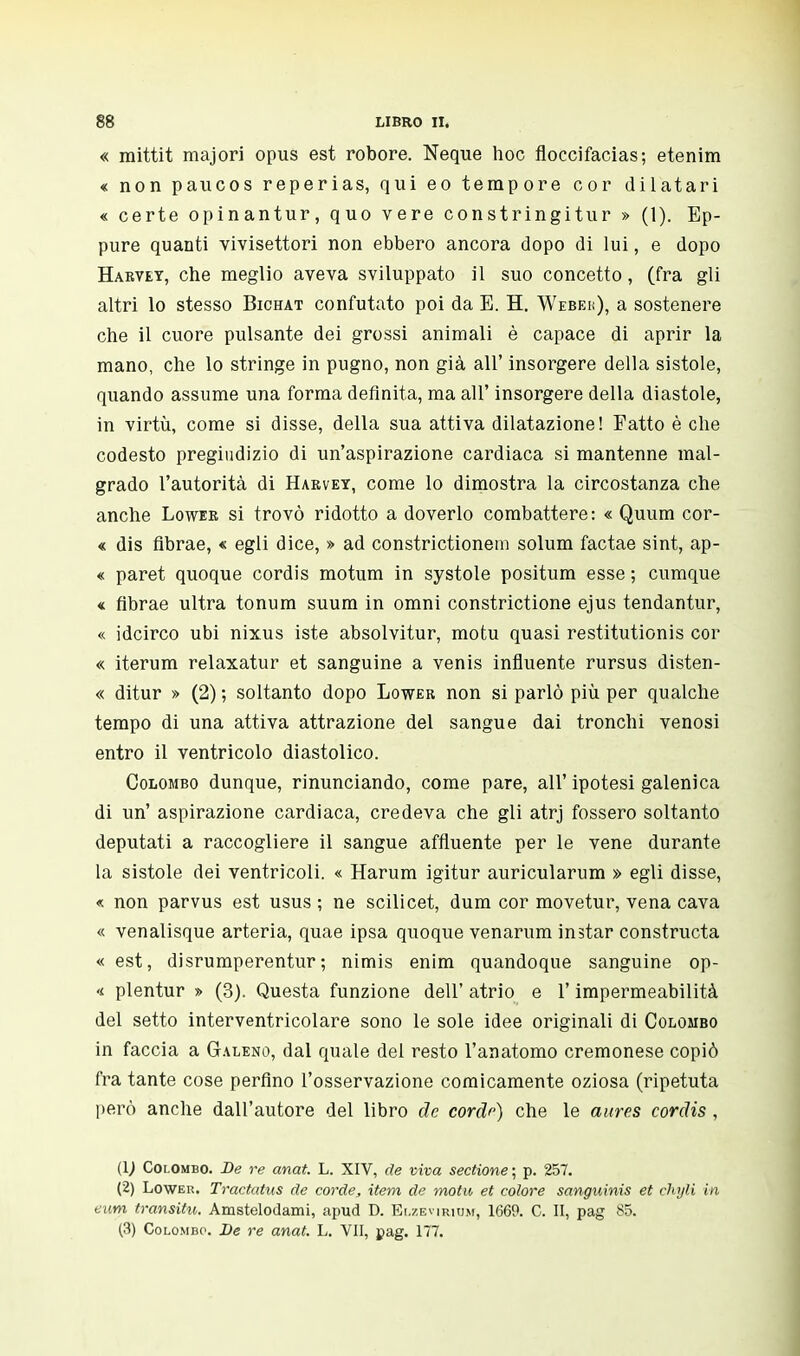 « mittit majori opus est robore. Neque hoc floccifacias; etenim « non paucos reperias, qui eo tempore cor dilatari « certe opinantur, quo vere constringitur » (1). Ep- pure quanti vivisettori non ebbero ancora dopo di lui, e dopo Habvet, che meglio aveva sviluppato il suo concetto, (fra gli altri lo stesso Bichat confutato poi da E. H. Weber), a sostenere che il cuore pulsante dei grossi animali è capace di aprir la mano, che lo stringe in pugno, non già all' insorgere della sistole, quando assume una forma definita, ma all' insorgere della diastole, in virtù, come si disse, della sua attiva dilatazione! Fatto è che codesto pregiudizio di un'aspirazione cardiaca si mantenne mal- grado l'autorità di Harvey, come lo dimostra la circostanza che anche Lower si trovò ridotto a doverlo combattere: « Quum cor- « dis flbrae, « egli dice, » ad constrictionem solum factae sint, ap- « paret quoque cordis motum in systole positum esse ; cumque « fibrae ultra tonum suum in omni constrictione ejus tendantur, « idcirco ubi nixus iste absolvitur, motu quasi restitutionis cor « iterum relaxatur et sanguine a venis influente rursus disten- « ditur » (2) ; soltanto dopo Lower non si parlò più per qualche tempo di una attiva attrazione del sangue dai tronchi venosi entro il ventricolo diastolico. Colombo dunque, rinunciando, come pare, all'ipotesi galenica di un' aspirazione cardiaca, credeva che gli atrj fossero soltanto deputati a raccogliere il sangue affluente per le vene durante la sistole dei ventricoli. « Harum igitur auricularum » egli disse, « non parvus est usus ; ne scili cet, dum cor movetur, vena cava « venalisque arteria, quae ipsa quoque venarum instar constructa « est, disrumperentur; nimis enim quandoque sanguine op- <i plentur » (3). Questa funzione dell' atrio e l'impermeabilità del setto interventricolare sono le sole idee originali di Colombo in faccia a Galeno, dal quale del resto l'anatomo cremonese copiò fra tante cose perfino l'osservazione comicamente oziosa (ripetuta però anche dall'autore del libro de corde) che le aures cordis, (1) Colombo. De re anat. L. XIV, de viva sectione; p. 257. (2) Lower. Tractatus de corde, item de motu, et colore sanguinis et chyli in eum transitu. Amstelodami, apud D. Elzevimum, 1669. C. II, pag 85. (3) Colombo. Le re anat. L. VII, pag. 177.