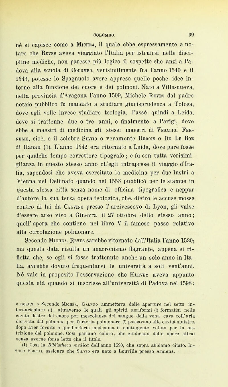 nè si capisce come a Michea, il quale ebbe espressamente a no- tare che Reves aveva viaggiato l'Italia per istruirsi nelle disci- pline mediche, non paresse più logico il sospetto che anzi a Pa- dova alla scuola di Colombo, verisimilmente fra l'anno 1540 e il 1543, potesse lo Spagnuolo avere appreso quelle poche idee in- torno alla funzione del cuore e dei polmoni. Nato a Villa-nueva, nella provincia d'Aragona l'anno 1509, Michele Reves dal padre notaio pubblico fu mandato a studiare giurisprudenza a Tolosa, dove egli volle invece studiare teologia. Passò quindi a Leida, dove si trattenne due o tre anni, e finalmente a Parigi, dove ebbe a maestri di medicina gli stessi maestri di Vesalio, Fer- nelio, cioè, e il celebre Silvio o veramente Dubois o De Le Boe di Hanau (1). L'anno 1542 era ritornato a Leida, dove pare fosse per qualche tempo correttore tipografo ; e fu con tutta verisimi glianza in questo stesso anno ch'egli intraprese il viaggio d'Ita- lia, sapendosi che aveva esercitato la medicina per due lustri a Vienna nel Delfìnato quando nel 1553 pubblicò per le stampe in questa stessa città senza nome di officina tipografica e neppur d'autore la sua terza opera teologica, che, dietro le accuse mosse contro di lui da Calvino presso l'arcivescovo di Lyon, gli valse d^essere arso vivo a Ginevra il 27 ottobre dello stesso anno ; quell' opera che contiene nel libro V il famoso passo relativo alla circolazione polmonare. Secondo Michea, Keves sarebbe ritornato dall'Italia l'anno 1530; ma questa data risulta un anacronismo flagrante, appena si ri- fletta che, se egli si fosse trattenuto anche un solo anno in Ita- lia, avrebbe dovuto frequentarvi le università a soli vent'anni. Nè vale in proposito l'osservazione che Harvet aveva appunto questa età quando si inscrisse alPuniversità di Padova nel 1598; « neaux. » Secondo Michea, Gx.lf.no ammetteva delle aperture nel setto in- terauricolare (!), attraverso le quali gli spiriti aeriformi (!) formatisi nelle cavità destre del cuore per mescolanza del sangue della vena cava coli'aria derivata dal polmone per l'arteria polmonare (!) passavano alle cavità sinistre, dopo aver fornito a quell'arteria medesima il contingente voluto per la nu- trizione del polmone. Così parlano coloro, che giudicano delle opere altrui senza averne forse letto che il titolo. (1) Così la Bibliotheca medica dell'anno 1590, che sopra abbiamo citato. In- vece Portal assicura che Silvio era nato a Louville presso Amiens.