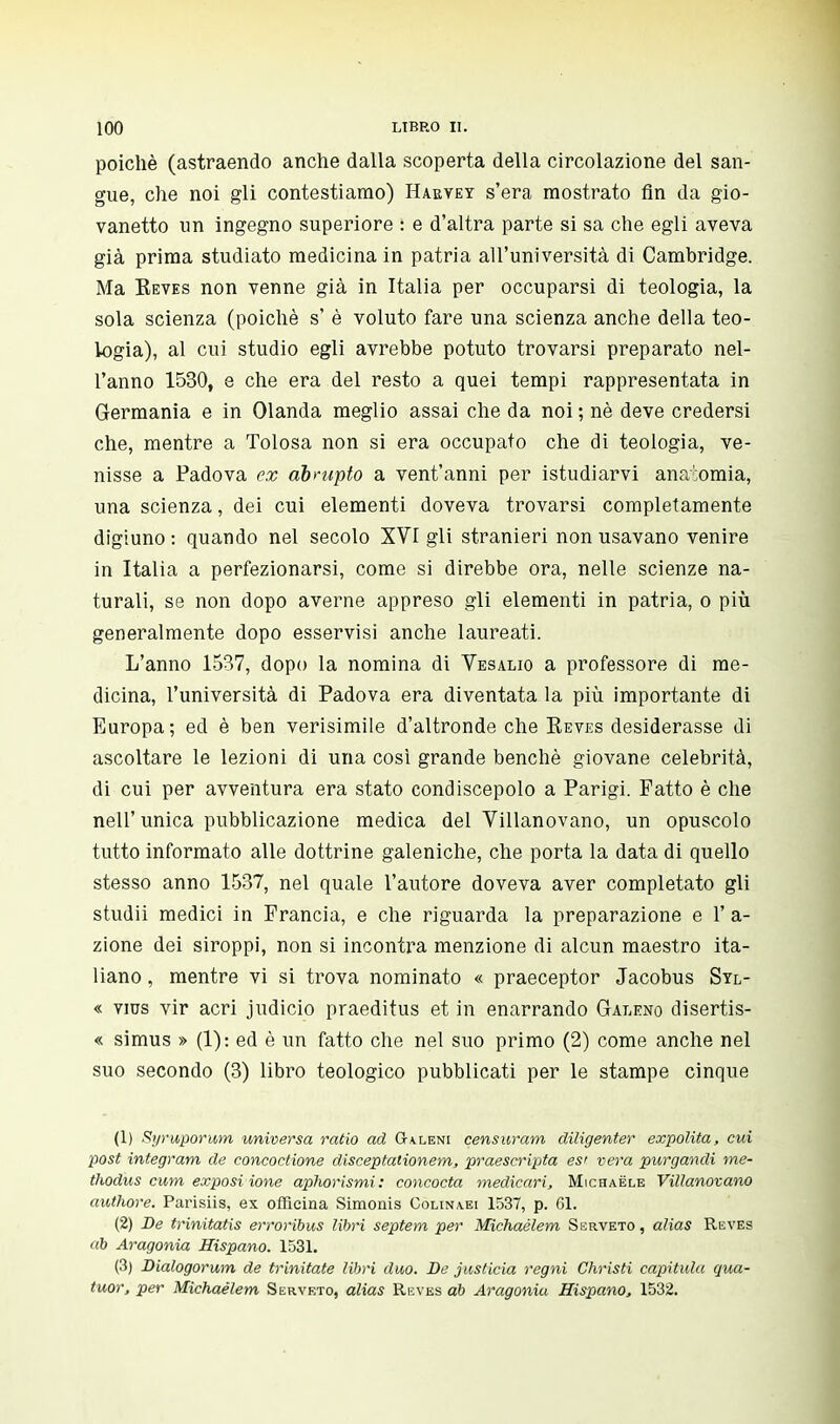 poiché (astraendo anche dalla scoperta della circolazione del san- gue, che noi gli contestiamo) Haevey s'era mostrato fin da gio- vanetto un ingegno superiore : e d'altra parte si sa che egli aveva già prima studiato medicina in patria all'università di Cambridge. Ma Reves non venne già in Italia per occuparsi di teologia, la sola scienza (poiché s' è voluto fare una scienza anche della teo- logia), al cui studio egli avrebbe potuto trovarsi preparato nel- l'anno 1530, e che era del resto a quei tempi rappresentata in Germania e in Olanda meglio assai che da noi ; né deve credersi che, mentre a Tolosa non si era occupato che di teologia, ve- nisse a Padova ex abrupto a vent'anni per istudiarvi anatomia, una scienza, dei cui elementi doveva trovarsi completamente digiuno : quando nel secolo XVI gli stranieri non usavano venire in Italia a perfezionarsi, come si direbbe ora, nelle scienze na- turali, se non dopo averne appreso gli elementi in patria, o più generalmente dopo esservisi anche laureati. L'anno 1537, dopo la nomina di Vesalio a professore di me- dicina, l'università di Padova era diventata la più importante di Europa; ed è ben verisimile d'altronde che Eeves desiderasse di ascoltare le lezioni di una così grande benché giovane celebrità, di cui per avventura era stato condiscepolo a Parigi. Fatto è che nell' unica pubblicazione medica del Villanovano, un opuscolo tutto informato alle dottrine galeniche, che porta la data di quello stesso anno 1537, nel quale l'autore doveva aver completato gli studii medici in Francia, e che riguarda la preparazione e 1' a- zione dei siroppi, non si incontra menzione di alcun maestro ita- liano , mentre vi si trova nominato « praeceptor Jacobus Stl- « vies vir acri judicio praeditus et in enarrando Galeno disertis- « simus » (1): ed è un fatto che nel suo primo (2) come anche nel suo secondo (3) libro teologico pubblicati per le stampe cinque (1) Kyruporum universa ratio ad G-axeni censurar», diligenter expolita, cui post integram de concoctione disceptationem, praescripta es< vera purgandi me- thodus cum exposi ione aphorismi: concocta medicari, Michaële Villanovano authore. Parisiis, ex officina Simonis Colina.ei 1537, p. 61. (2) De trinitatis erroribus libri septem per Michaèlem Serveto , alias Reves ab Aragonia Hispano. 1531. (3) Dialogorum de trinitate libri duo. De justicia regni Christi capitula qua- tuor, per Michaèlem Serveto, alias Reves ab Aragonia Hispano, 1532.